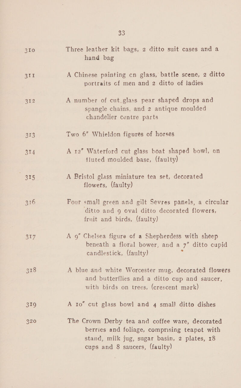 cae! 314 “495 316 317 33 Three leather kit bags, 2 ditto suit cases and a hand bag A Chinese painting cn glass, battle scene, 2 ditto portraits cf men and 2 ditto of ladies A number of cut_glass pear shaped drops and spangle chains, and 2 antique moulded chandelier centre parts Two 6” Whieldon figures of horses A 12” Waterford cut glass boat shaped bowl, on fluted moulded base, (faulty) A Bristol glass miniature tea set, decorated flowers, (faulty) Four small green and gilt Sevres panels, a circular ditto and 9 oval ditto decorated flowers, fruit and birds, (faulty) A 9” Chelsea figure of a Shepherdess with sheep beneath a floral bower, and a 7” ditto cupid candlestick, (faulty) x A blue and white Worcester mug, decorated flowers and butterflies and a ditto cup and saucer, with birds on trees, (crescent mark) A 10” cut glass bowl and 4 small ditto dishes The Crown Derby tea and coffee ware, decorated berries and foliage, comprising teapot with stand, milk jug, sugar basin, 2 plates, 18 cups and 8 saucers, (faulty)