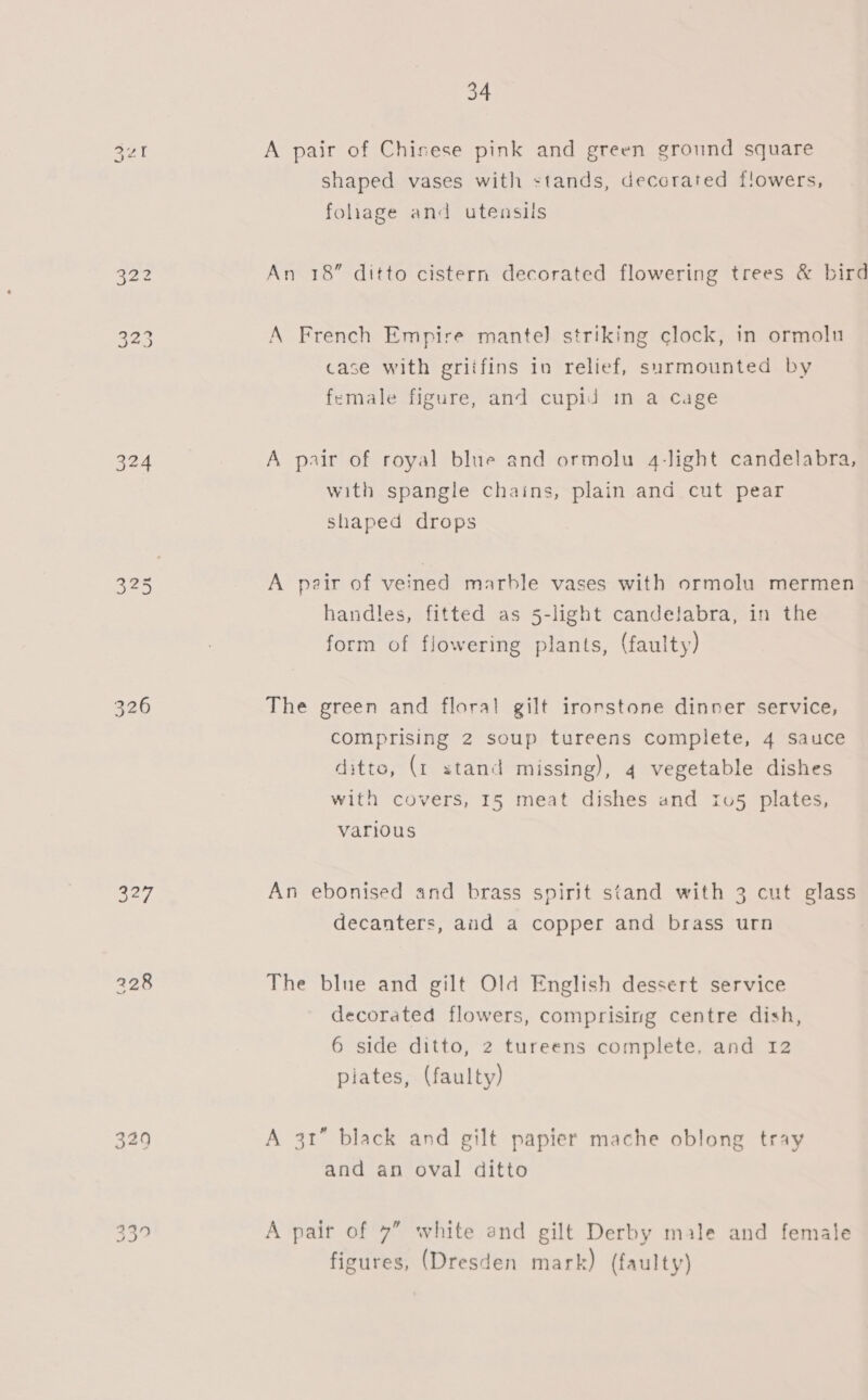 324 325 327 228 33? 34 A pair of Chisese pink and green ground square shaped vases with stands, decorated flowers, fohage and utensils An 18” ditto cistern decorated flowering trees &amp; bird A French Empire mantel] striking clock, in ormolu case with griifins in relief, surmounted by female figure, and cupid in a cage A pair of royal blue and ormolu 4-light candelabra, with spangle chains, plain and cut pear shaped drops A pair of veined marble vases with ormolu mermen handles, fitted as 5-light candelabra, in the form of flowering plants, (faulty) The green and floral gilt ironstone dinner service, comprising 2 soup tureens complete, 4 sauce ditto, (1 stand missing), 4 vegetable dishes with covers, 15 meat dishes and 1u5 plates, various An ebonised and brass spirit stand with 3 cut glass decanters, aid a copper and brass urn The blue and gilt Old English dessert service decorated flowers, comprising centre dish, 6 side ditto, 2 tureens complete. and 12 piates, (faulty) A 3t” black and gilt papier mache oblong tray and an oval ditto A pair of 7” white end gilt Derby male and female figures, (Dresden mark) (faulty)