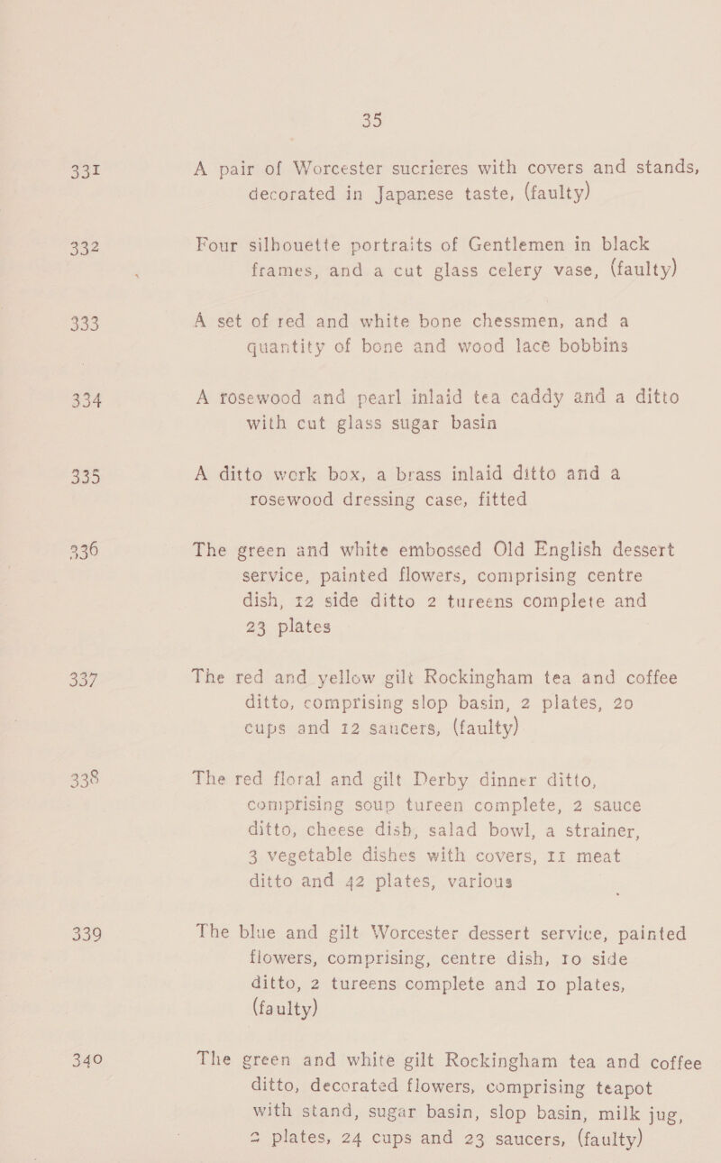 331 332 BO0 354 J07 338 340 8 A pair of Worcester sucrieres with covers and stands, decorated in Japanese taste, (faulty) Four silhouette portraits of Gentlemen in black frames, and a cut glass celery vase, (faulty) A set of red and white bone chessmen, and a quantity of bone and wood lace bobbins A rosewood and pearl inlaid tea caddy and a ditto with cut glass sugar basin A ditto work box, a brass inlaid ditto and a rosewood dressing case, fitted The green and white embossed Old English dessert service, painted flowers, comprising centre dish, 12 side ditto 2 tureens complete and 23 plates The red and yellow gilt Rockingham tea and coffee ditto, comprising slop basin, 2 plates, 20 cups and 12 saucers, (faulty) The red floral and gilt Derby dinner ditto, comprising soup tureen complete, 2 sauce ditto, cheese dish, salad bowl, a strainer, 3 vegetable dishes with covers, 1: meat ditto and 42 plates, various The blue and gilt Worcester dessert service, painted flowers, comprising, centre dish, to side ditto, 2 tureens complete and ro plates, (faulty) The green and white gilt Rockingham tea and coffee ditto, decorated flowers, comprising teapot with stand, sugar basin, slop basin, milk jug, 2 plates, 24 cups and 23 saucers, (faulty)
