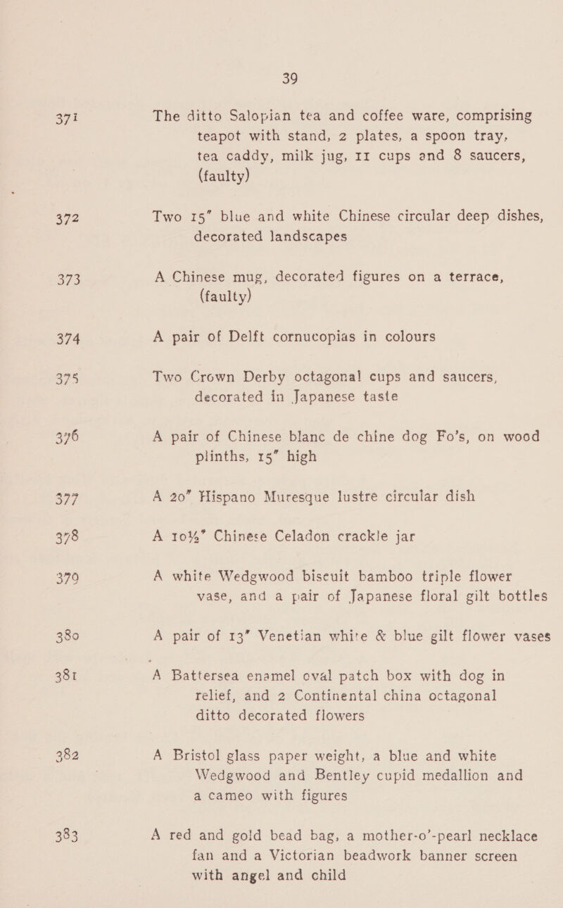 37 372 avs 374 375 380 381 383 39 The ditto Salopian tea and coffee ware, comprising teapot with stand, 2 plates, a spoon tray, tea caddy, milk jug, 11 cups and 8 saucers, (faulty) Two 15” blue and white Chinese circular deep dishes, decorated landscapes A Chinese mug, decorated figures on a terrace, (faulty) A pair of Delft cornucopias in colours Two Crown Derby octagonal! cups and saucers, decorated in Japanese taste A pair of Chinese blanc de chine dog Fo’s, on wood plinths, 15” high A 20” Hispano Muresque lustre circular dish A 10%” Chinese Celadon crackle jar A white Wedgwood biseuit bamboo triple flower vase, and a pair of Japanese floral gilt bottles A pair of 13” Venetian white &amp; blue gilt flower vases relief, and 2 Continental china octagonal ditto decorated flowers A Bristol glass paper weight, a blue and white Wedgwood and Bentley cupid medallion and a cameo with figures A red and gold bead bag, a mother-o’-pearl necklace fan and a Victorian beadwork banner screen with angel and child