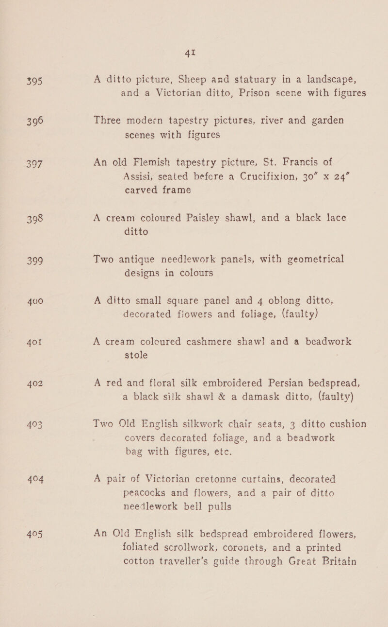 395 396 397 398 399 400 40! 403 404 495 4I A ditto picture, Sheep and statuary in a landscape, and a Victorian ditto, Prison scene with figures Three modern tapestry pictures, river and garden scenes with figures An old Flemish tapestry picture, St. Francis of Assisi, seated befcre a Crucifixion, 30” x 24” carved frame A cream coloured Paisley shawl, and a black lace ditto Two antique needlework panels, with geometrical designs in colours A ditto small square panel and 4 oblong ditto, decorated flowers and foliage, (faulty) A cream colcured cashmere shaw! and a beadwork stole A red and floral silk embroidered Persian bedspread, a black silk shawl &amp; a damask ditto, (faulty) Two Old English silkwork chair seats, 3 ditto cushion covers decorated foliage, and a beadwork bag with figures, etc. A pair of Victorian cretonne curtains, decorated peacocks and flowers, and a pair of ditto needlework bell pulls An Old English silk bedspread embroidered flowers, foliated scrollwork, coronets, and a printed cotton traveller’s guide through Great Britain