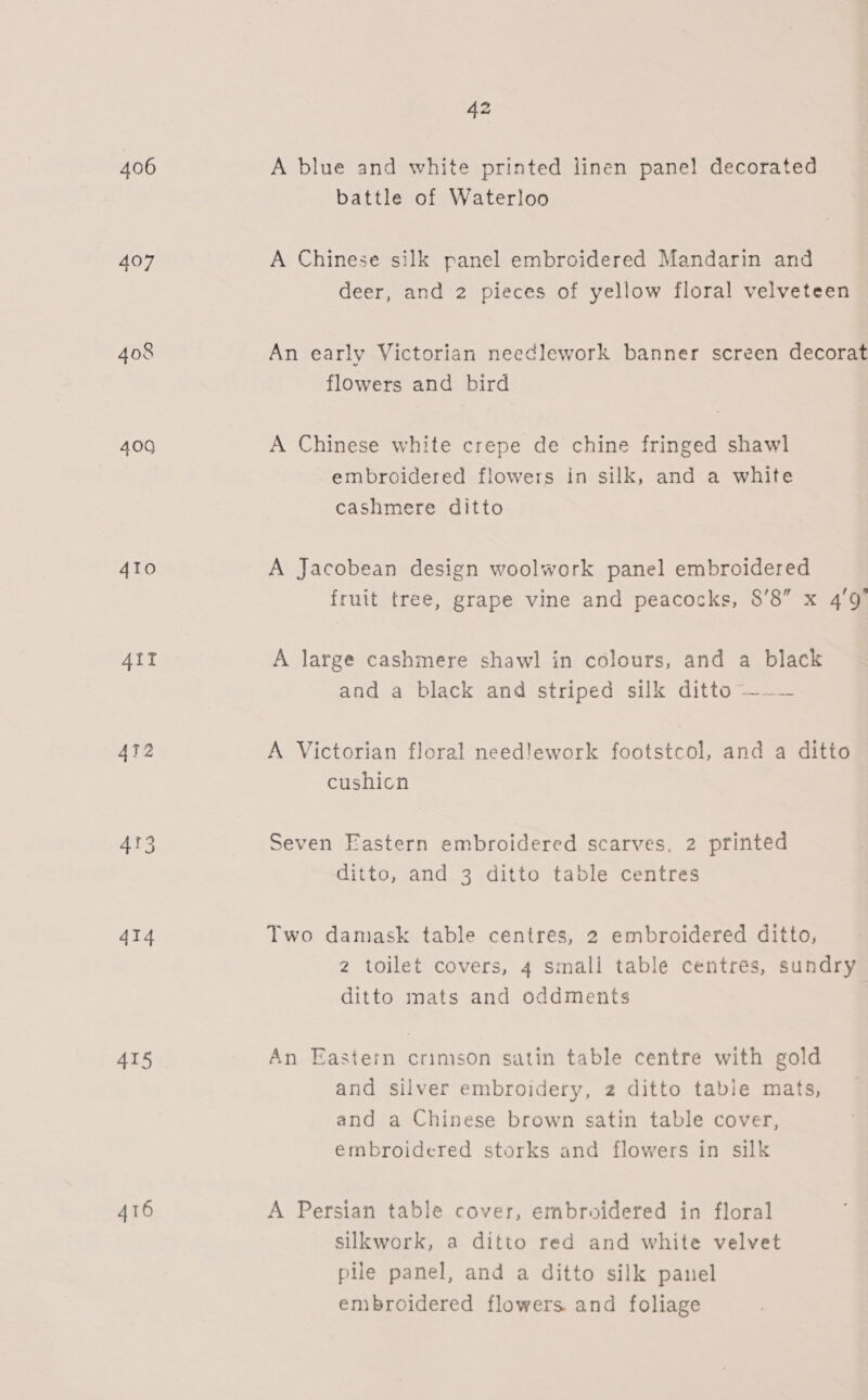 406 400 ATO AIT 412 4r3 414 415 416 42 A blue and white printed linen pane! decorated battle of Waterloo A Chinese silk panel embroidered Mandarin and deer, and 2 pieces of yellow floral velveteen An early Victorian needlework banner screen decorat flowers and bird A Chinese white crepe de chine fringed shawl embroidered flowers in silk, and a white cashmere ditto A Jacobean design woolwork panel embroidered fruit tree, grape vine and peacocks, 8’8” x 4g’ A large cashmere shawl in colours, and a black and a black and striped silk ditto —~— A Victorian floral needlework footstcol, and a ditto cushicn Seven Eastern embroidered scarves, 2 printed ditto, and 3 ditto table centres Two damask table centres, 2 embroidered ditto, 2 toilet covers, 4 small table centres, sundry ditto mats and oddments An Eastern crimson satin table centre with gold and silver embroidery, 2 ditto table mats, and a Chinese brown satin table cover, embroidered storks and flowers in silk A Persian table cover, embroidered in floral silkwork, a ditto red and white velvet pile panel, and a ditto silk panel embroidered flowers and foliage