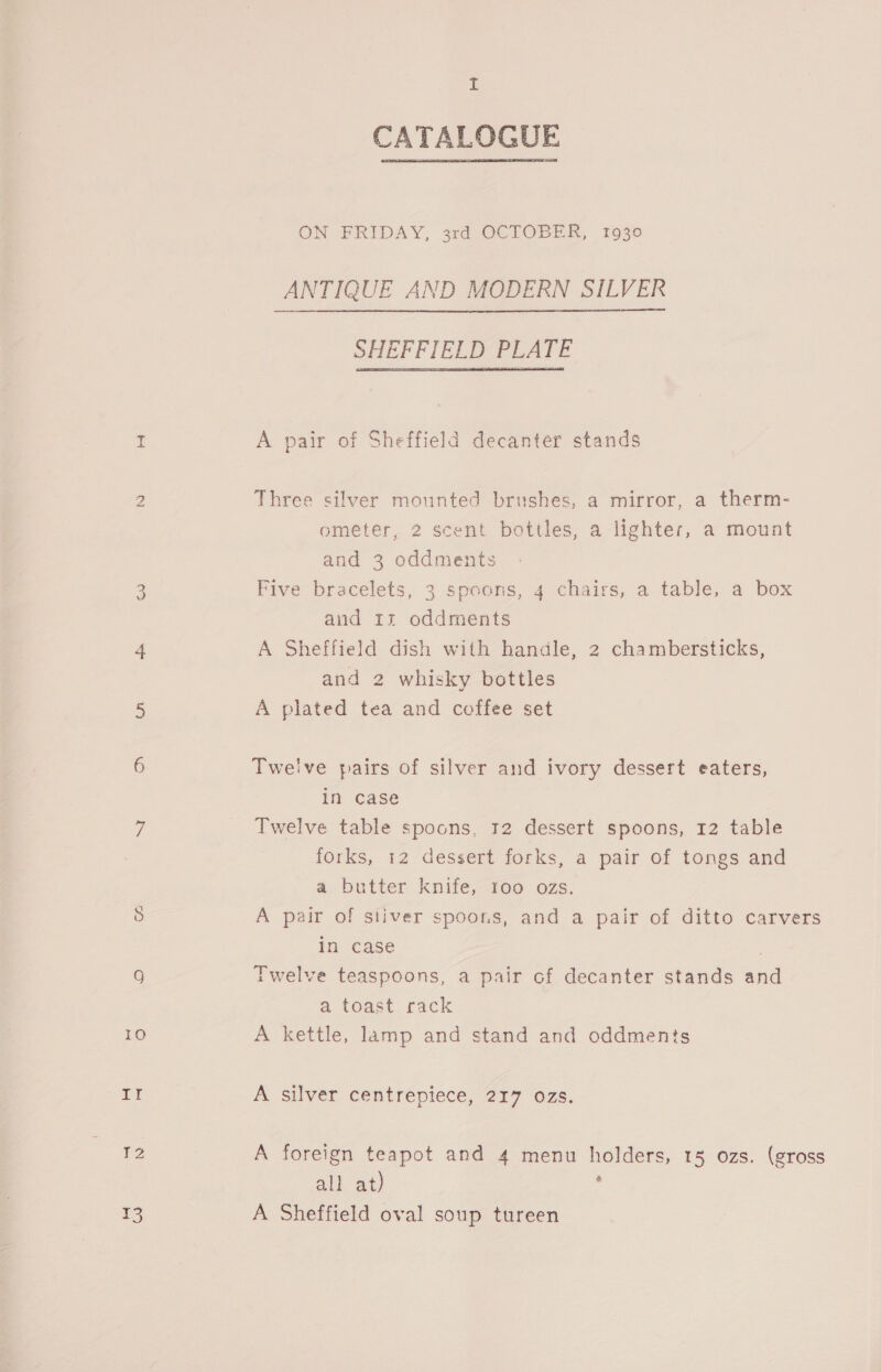 by CU (ee) iO B CATALOGUE ON FRIDAY, 3rd OCTOBER, 1930 ANTIQUE AND MODERN SILVER SHEFFIELD PLATE A pair of Sheffield decanter stands Three silver mounted brushes, a mirror, a therm- ometer, 2 scent bottles, a lighter, a mount and 3 oddments Five bracelets, 3 spoons, 4 chairs, a table, a box and rz oddments A Sheffield dish with handle, 2 chambersticks, and 2 whisky bottles A plated tea and coffee set Twelve pairs of silver and ivory dessert eaters, in case Twelve table spoons, 12 dessert spoons, 12 table forks, 12 dessert forks, a pair of tongs and a butter knife, 100 ozs. In case . Twelve teaspoons, a pair of decanter stands and a toast rack A kettle, lamp and stand and oddments A silver centrepiece, 217 ozs. all at) ; A Sheffield oval soup tureen