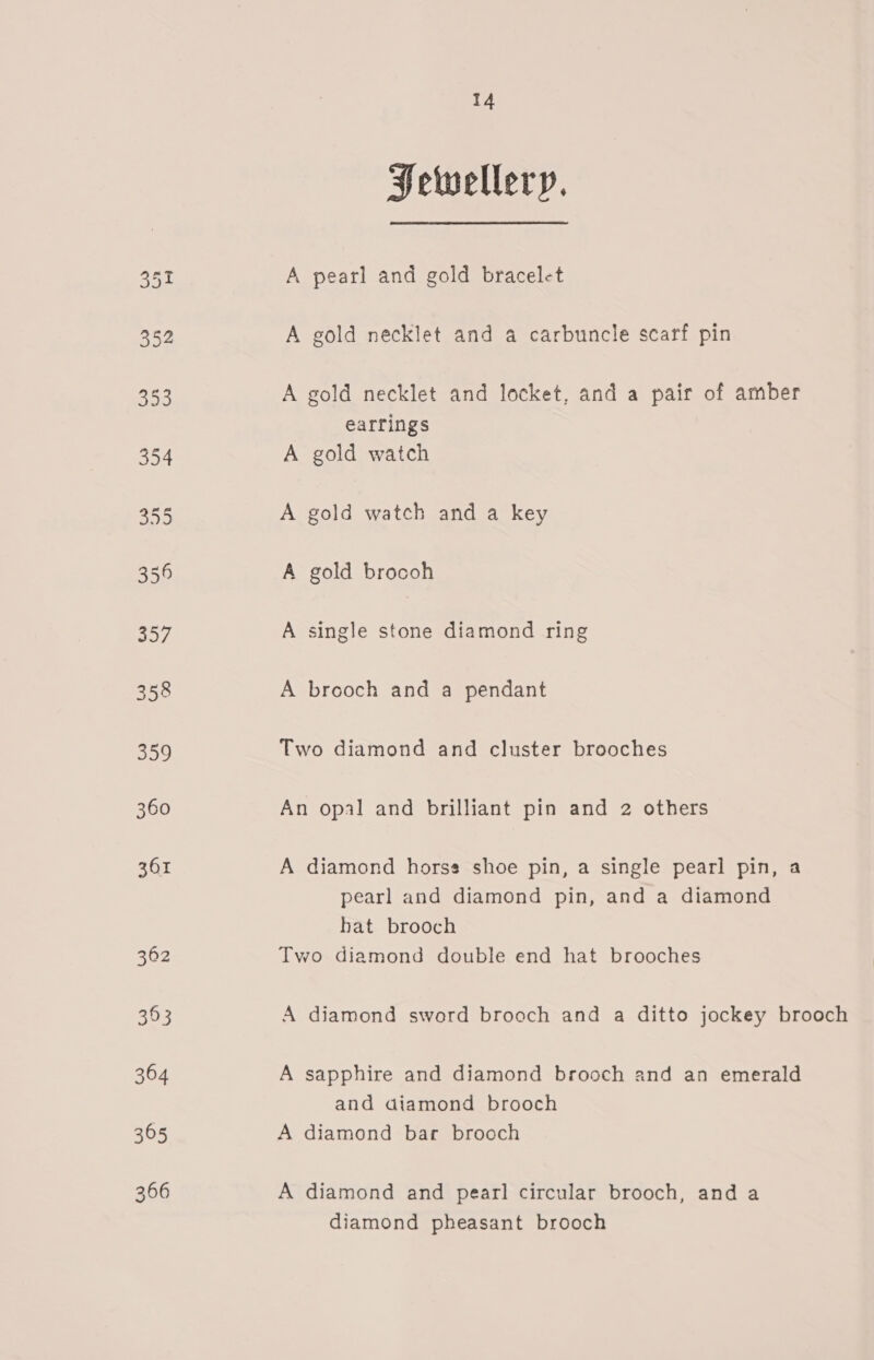 Hetwellery. A pearl and gold bracelet A gold necklet and a carbuncle scarf pin A gold necklet and locket, and a pair of amber earrings A gold watch A gold watch and a key A gold brocoh A single stone diamond ring A brooch and a pendant Two diamond and cluster brooches An opal and brilliant pin and 2 others A diamond horses shoe pin, a single pearl pin, a pearl and diamond pin, and a diamond hat brooch Two diamond double end hat brooches A diamond sword brooch and a ditto jockey brooch A sapphire and diamond brooch and an emerald and diamond brooch A diamond bar brooch A diamond and pearl circular brooch, anda diamond pheasant brooch