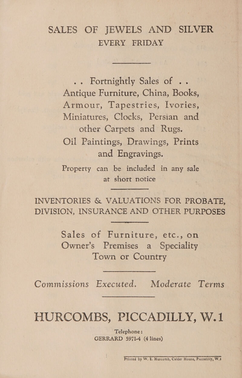 SALES OF JEWELS AND SILVER EVERY FRIDAY . « Fortnightly Sales of .. Antique Furniture, China, Books, Armour, Tapestries, Ivories, Miniatures, Clocks, Persian and other Carpets and Rugs. Oil Paintings, Drawings, Prints and Engravings. Property can be included in any sale at short notice INVENTORIES &amp; VALUATIONS FOR PROBATE, DIVISION, INSURANCE AND OTHER PURPOSES Sales of Furniture, etc., on Owner’s Premises a Speciality Town or Country Commissions Executed. Moderate Terms HURCOMBS, PICCADILLY, W.1 Telephone: GERRARD 5971-4 (4 lines) Printed by W. E. Hurcomb, Calder House, Piccadilly, W.3