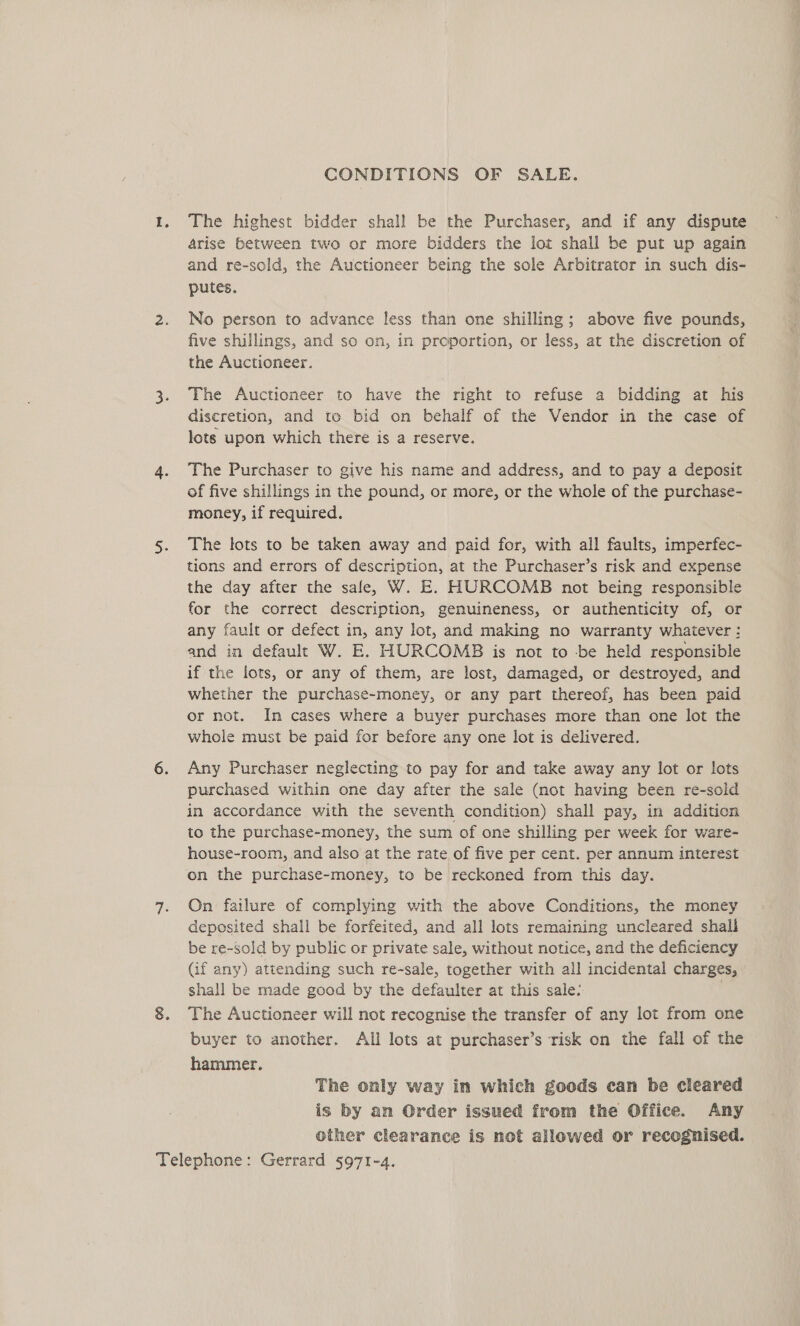 CONDITIONS OF SALE. The highest bidder shall be the Purchaser, and if any dispute arise between two or more bidders the lot shall be put up again and re-sold, the Auctioneer being the sole Arbitrator in such dis- putes. No person to advance less than one shilling; above five pounds, five shillings, and so on, in proportion, or less, at the discretion of the Auctioneer. The Auctioneer to have the right to refuse a bidding at his discretion, and to bid on behalf of the Vendor in the case of lots upon which there is a reserve. The Purchaser to give his name and address, and to pay a deposit of five shillings in the pound, or more, or the whole of the purchase- money, if required. The lots to be taken away and paid for, with all faults, imperfec- tions and errors of description, at the Purchaser’s risk and expense the day after the sale, W. E. HURCOMB not being responsible for the correct description, genuineness, or authenticity of, or any fault or defect in, any lot, and making no warranty whaiever : and in default W. E. HURCOMB is not to be held responsible if the lots, or any of them, are lost, damaged, or destroyed, and whether the purchase-money, or any part thereof, has been paid or not. In cases where a buyer purchases more than one lot the whole must be paid for before any one lot is delivered. Any Purchaser neglecting to pay for and take away any lot or lots purchased within one day after the sale (not having been re-sold in accordance with the seventh condition) shall pay, in addition to the purchase-money, the sum of one shilling per week for ware- house-room, and also at the rate of five per cent. per annum interest on the purchase-money, to be reckoned from this day. On failure of complying with the above Conditions, the money deposited shall be forfeited, and all lots remaining uncleared shall be re-sold by public or private sale, without notice, and the deficiency (if any) attending such re-sale, together with all incidental charges, shall be made good by the defaulter at this sale: The Auctioneer will not recognise the transfer of any lot from one buyer to another. Ali lots at purchaser’s risk on the fall of the hammer. The only way in which goods can be cleared is by an Order issued from the Office. Any other clearance is not allowed or recognised.