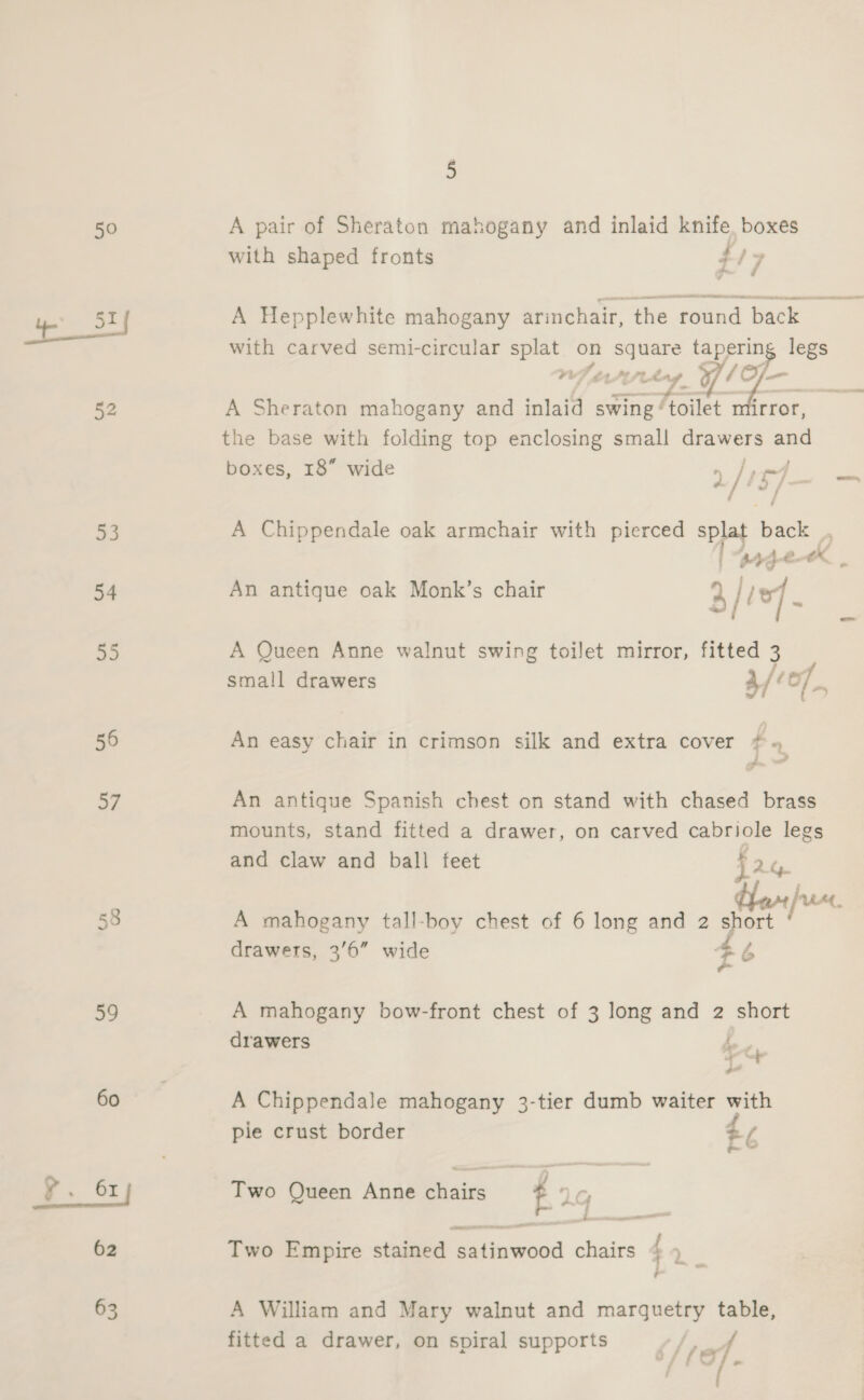50 82 53 54 55 56 57 58 59 60 y. 61] 62 63 5 A pair of Sheraton mahogany and inlaid knife boxes with shaped fronts ; i7 A Hepplewhite mahogany arinchair, the round back with carved semi-circular splat on square tapering legs WI PULL y he tie A Sheraton mahogany and inlaid swing ‘ ‘toilet nfirror, the base with folding top enclosing small drawers -_ boxes, 18” wide [15] = A Chippendale oak armchair with pierced spat je Ay €- x : An antique oak Monk’s chair 3/ e] A Queen Anne walnut swing toilet mirror, fitted 3 small drawers 4/207. An easy chair in crimson silk and extra cover # « An antique Spanish chest on stand with chased brass mounts, stand fitted a drawer, on carved cabriole legs and claw and ball feet j2 y A mahogany tall-boy chest of 6 long and 2 short drawers, 3'6” wide 46 fs A mahogany bow-front chest of 3 long and 2 short drawers A an A Chippendale mahogany 3-tier dumb waiter with pie crust border Z p Two Queen Anne chairs t LG 4 —_ Two Empire stained satinwood chairs : 7 f A William and Mary walnut and marquetry table, fitted a drawer, on spiral supports /, ref a