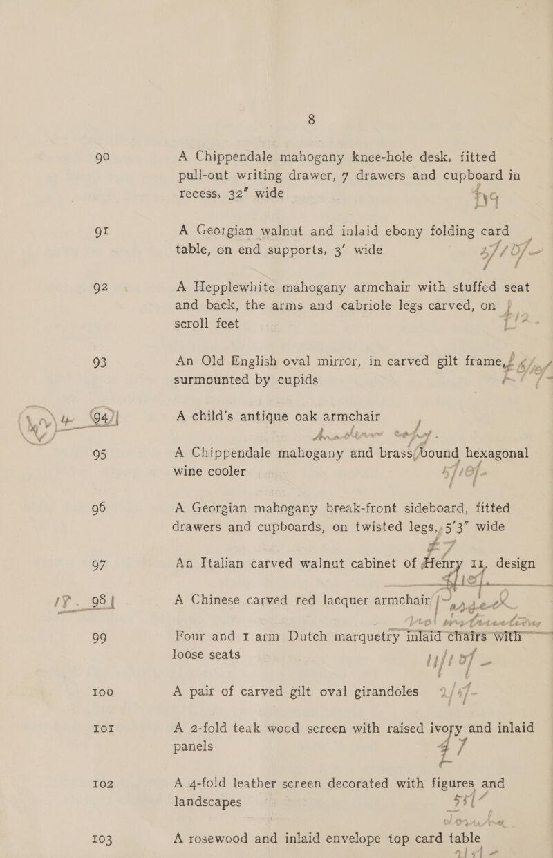 gO Or Q2 O35 pole) lot 102 103 A Chippendale mahogany knee-hole desk, fitted pull-out writing drawer, 7 drawers and cupboard in recess, 32” wide ¥yG A Georgian walnut and inlaid ebony folding card table, on end supports, 3’ wide A// v/— / f A Hepplewhite mahogany armchair with stuffed seat and back, the arms and cabriole legs carved, on scroll feet tiA An Old English oval mirror, in carved gilt frame,/ ip f A surmounted by cupids 77 A child’s antique oak armchair ; hnotlrw cody A Chippendale ae aa Bead ound ee wine cooler NLE f f A Georgian mahogany break-front sideboard, fitted drawers and cupboards, on twisted legs,,5’3” wide £7 An Teas carved walnut cabinet of, Henr It, design   4 ‘ Ett &gt; deter Four and 1 arm Dutch marquetry ‘alata cha ‘irs with loose seats , rafa ot i Z A pair of carved gilt oval girandoles 9/ #/- A 2-fold teak wood screen with raised Me Le and inlaid panels 4 7 }- A 4-fold leather screen decorated with figures and landscapes ae : A rosewood and inlaid envelope top oe table aide