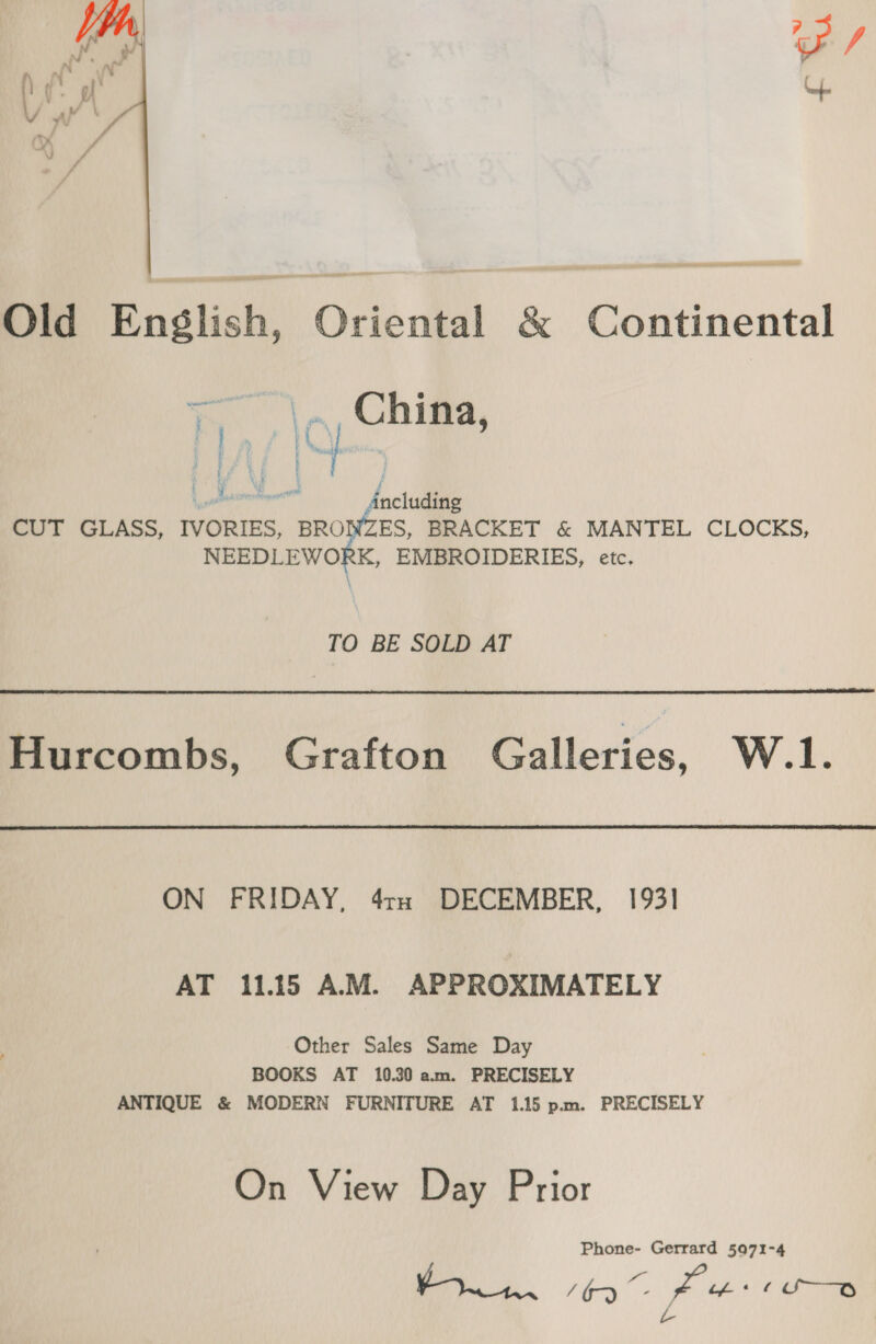  Old English, Oriental &amp; Continental rs China, | 4 2 Lenn factisiie CUT GLASS, IVORIES, BRONZES, BRACKET &amp; MANTEL CLOCKS, NEEDLEWORK, EMBROIDERIES, etc. TO BE SOLD AT  Hurcombs, Grafton Galleries, W.1. ON FRIDAY, 4tx DECEMBER, 193] AT 11.15 AM. APPROXIMATELY Other Sales Same Day BOOKS AT 10.30 am. PRECISELY ANTIQUE &amp; MODERN FURNITURE AT 1.15 p.m. PRECISELY On View Day Prior Phone- Gerrard 5071-4 Se fe Lb