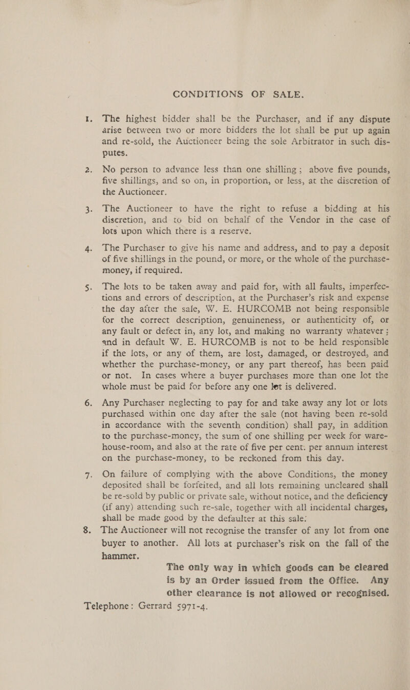 CONDITIONS OF SALE. The highest bidder shall be the Purchaser, and if any dispute arise between two or more bidders the lot shall be put up again and re-sold, the Auctioneer being the sole Arbitrator in such dis- putes. No person to advance less than one shilling; above five pounds, five shillings, and so on, in proportion, or less, at the discretion of the Auctioneer. The Auctioneer to have the right to refuse a bidding at his discretion, and to bid on behalf of the Vendor in the case of lots upon which there is a reserve. The Purchaser to give his name and address, and to pay a deposit of five shillings in the pound, or more, or the whole of the purchase- money, if required. The lots to be taken away and paid for, with all faults, imperfec- tions and errors of description, at the Purchaser’s risk and expense the day after the safe, W. E. HURCOMB not being responsible for the correct description, genuineness, or authenticity of, or any fault or defect in, any lot, and making no warranty whatever : and in default W. E. HURCOMB is not to -be held responsible if the lots, or any of them, are lost, damaged, or destroyed, and whether the purchase-money, or any part thereof, has been paid or not. In cases where a buyer purchases more than one lot the whole must be paid for before any one let is delivered. Any Purchaser neglecting to pay for and take away any lot or lots purchased within one day after the sale (not having been re-sold in accordance with the seventh condition) shall pay, in addition to the purchase-money, the sum of one shilling per week for ware- house-room, and also at the rate of five per cent. per annum interest on the purchase-money, to be reckoned from this day. On failure of complying with the above Conditions, the money deposited shall be forfeited, and all lots remaining uncleared shall be re-sold by public or private sale, without notice, and the deficiency (if any) attending such re-sale, together with all incidental charges, shall be made good by the defaulter at this sale: The Auctioneer will not recognise the transfer of any lot from one buyer to another. All lots at purchaser’s risk on the fall of the hammer, The only way in which goods can be cleared is by an Order issued from the Office. Any other clearance is not allowed or recognised.