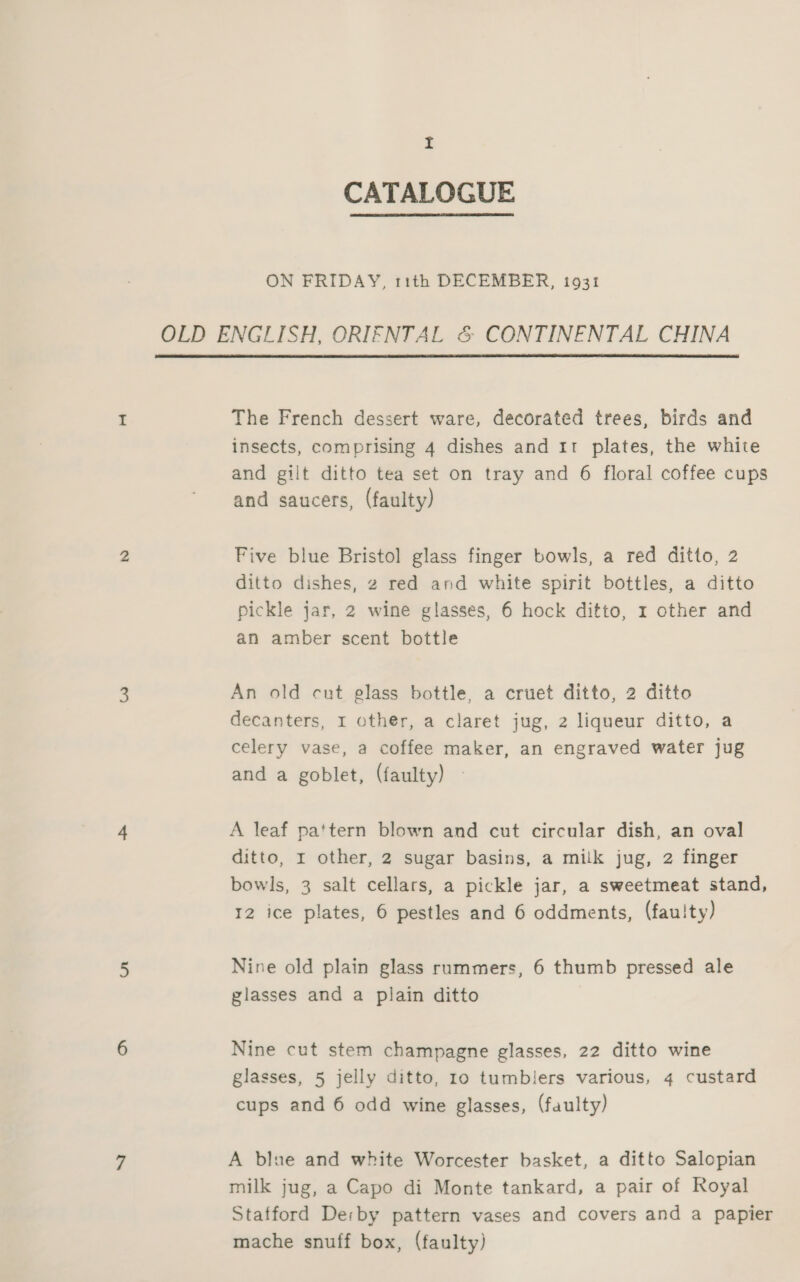 I CATALOGUE ON FRIDAY, 11th DECEMBER, 1931 OLD ENGLISH, ORIFNTAL &amp; CONTINENTAL CHINA  The French dessert ware, decorated trees, birds and insects, comprising 4 dishes and 11 plates, the white and gilt ditto tea set on tray and 6 floral coffee cups and saucers, (faulty) Five blue Bristol glass finger bowls, a red ditto, 2 ditto dishes, 2 red and white spirit bottles, a ditto pickle jar, 2 wine glasses, 6 hock ditto, r other and an amber scent bottle An old cut elass bottle, a cruet ditto, 2 ditto decanters, 1 other, a claret jug, 2 liqueur ditto, a celery vase, a coffee maker, an engraved water jug and a goblet, (faulty) A leaf pattern blown and cut circular dish, an oval ditto, I other, 2 sugar basins, a milk jug, 2 finger bowls, 3 salt cellars, a pickle jar, a sweetmeat stand, 12 ice plates, 6 pestles and 6 oddments, (fauity) Nine old plain glass ruammers, 6 thumb pressed ale glasses and a plain ditto Nine cut stem champagne glasses, 22 ditto wine glasses, 5 jelly ditto, ro tumbiers various, 4 custard cups and 6 odd wine glasses, (faulty) A blue and white Worcester basket, a ditto Salopian milk jug, a Capo di Monte tankard, a pair of Royal Stafford Derby pattern vases and covers and a papier mache snuff box, (faulty)