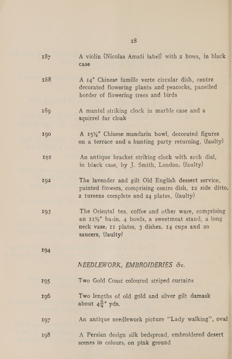 187 188 190 IQI 192 193 194 195 196 197 198 18 Mi vtolin (Nicolae abel with 2 vee: da Ble case A 14” Chinese famille verte circular dish, centre decorated flowering plants and peacocks, panelled border of flowering trees and birds A mantel striking clock in marble case and a squirrel fur cloak A 15%” Chinese mandarin bowl, decorated figures on a terrace and a hunting party returning, (faulty) An antique bracket striking clock with arch dial, in black case, by J. Smith, London, (faulty) The lavender and gilt Old English dessert service, painted flowers, comprising centre dish, 12 side ditto, 2 tureens complete and 24 plates, (faulty) The Oriental tea, coffee and other ware, comprising an 11%” basin, 4 bowls, a sweetmeat stand, a long neck vase, II plates, 3 dishes, 14 cups and 20 saucers, (faulty) NEEDLEWORK, EMBROIDERIES &amp;c. Two Gold Coast coloured striped curtains Two lengths of old gold and silver gilt damask about 42” yds. An antique needlework picture “Lady walking’, oval A Persian design silk bedspread, embroidered desert scenes in colours, on pink ground