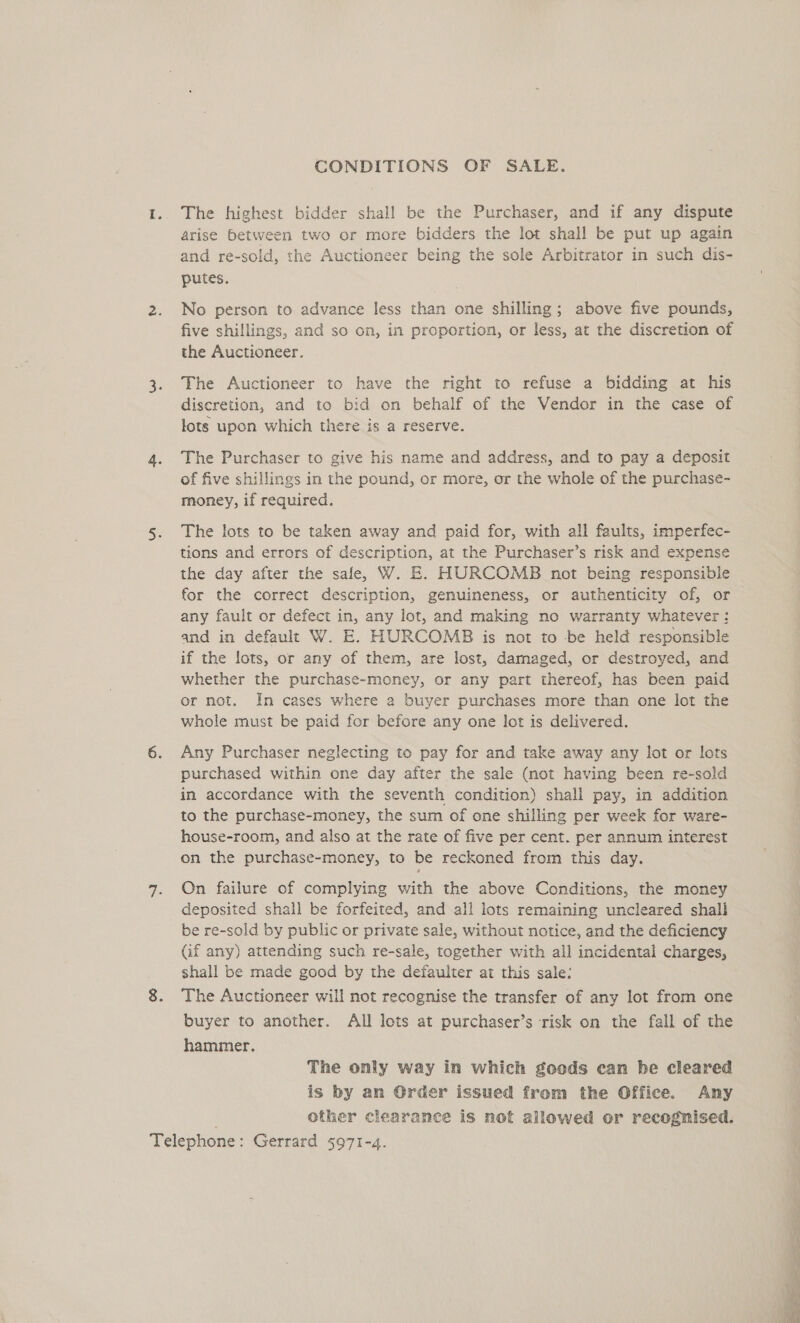 CONDITIONS OF SALE. The highest bidder shall be the Purchaser, and if any dispute arise between two or more bidders the lot shall be put up again and re-sold, the Auctioneer being the sole Arbitrator in such dis- putes. No person to advance less than one shilling; above five pounds, five shillings, and so on, in proportion, or less, at the discretion of the Auctioneer. The Auctioneer to have the right to refuse a bidding at his discretion, and to bid on behalf of the Vendor in the case of lots upon which there is a reserve. The Purchaser to give his name and address, and to pay a deposit of five shillings in the pound, or more, or the whole of the purchase- money, if required. The lots to be taken away and paid for, with all faults, imperfec- tions and errors of description, at the Purchaser’s risk and expense the day after the sale, W. E. HURCOMB not being responsible for the correct description, genuineness, or authenticity of, or any fault or defect in, any lot, and making no warranty whatever: and in default W. E. HURCOMB is not to be held responsible if the lots, or any of them, are lost, damaged, or destroyed, and whether the purchase-money, or any part thereof, has been paid or not. In cases where a buyer purchases more than one lot the whole must be paid for before any one lot is delivered. Any Purchaser neglecting to pay for and take away any lot or lots purchased within one day after the sale (not having been re-sold in accordance with the seventh condition) shall pay, in addition to the purchase-money, the sum of one shilling per week for ware- house-room, and also at the rate of five per cent. per annum interest on the purchase-money, to be reckoned from this day. On failure of complying with the above Conditions, the money deposited shall be forfeited, and all lots remaining uncleared shall be re-sold by public or private sale, without notice, and the deficiency Gf any) attending such re-sale, together with all incidental charges, shall be made good by the defaulter at this sale: The Auctioneer will not recognise the transfer of any lot from one buyer to another. All lots at purchaser’s risk on the fall of the hammer. The only way in which goods can be cleared is by an Order issued from the Office. Amy other clearance is not allowed or recognised. ss eta eS es eee