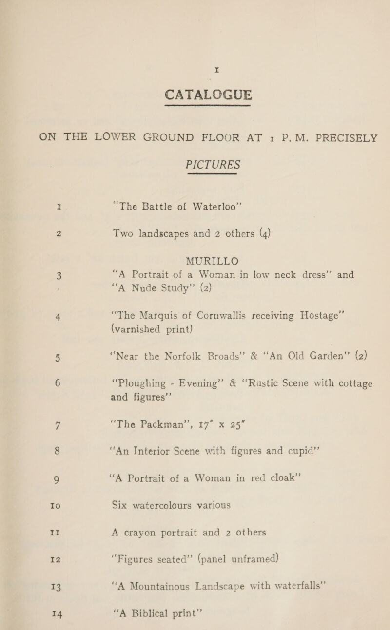 CATALOGDE ON THE LOWER GROUND FLOOR AT 1 P.M. PRECISELY PICTURES I “The Battle of Waterloo” 2 Two landscapes and 2 others (4) MURILLO 3 “A Portrait of a Woman in low neck dress’’ and ‘““A Nude Study”’ (2) 4 “The Marquis of Cornwallis receiving Hostage”’ (varnished print) 5 “Near the Norfolk Broads’ &amp; ‘‘An Old Garden’ (2) 6 “Ploughing - Evening’ &amp; ‘“‘Rustic Scene with cottage and figures’’ 7 “Tne Packman, 17° x 25° 8 “An Interior Scene with figures and cupid’”’ 9 “A Portrait of a Woman in red cloak’’ Io Six watercolours various II A crayon portrait and 2 others 12 “Figures seated” (panel unframed) 13 ‘A Mountainous Landscape with waterfalls”’ 14 “A Biblical print”
