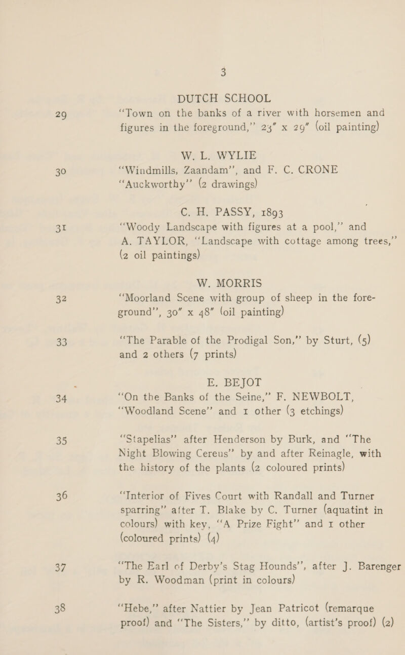 29 30 31 32 33 34 35 36 37 38 3 DUTCH SCHOOL “Town on the banks of a river with horsemen and figures in the foreground,” 23” x 29” (oil painting) W. L. WYLIE “Windmills, Zaandam’’, and F. C. CRONE “Auckworthy” (2 drawings) CHM, PASSY,. 1893 “Woody Landscape with figures at a pool,’ and A. TAYLOR, “Landscape with cottage among trees,”’ (2 oil paintings) W. MORRIS “Moorland Scene with group of sheep in the fore- ground”, 30” x 48” (oil painting) “The Parable of the Prodigal Son,” by Sturt, (5) and 2 others (7 prints) i. BEJOT | “On the Banks of the Seine,’’ F. NEWBOLT, “Woodland Scene” and 1 other (3 etchings) “Stapelias’’ after Henderson by Burk, and ‘‘The Night Blowing Cereus” by and after Reinagle, with the history of the plants (2 coloured prints) “Interior of Fives Court with Randall and Turner sparring” after T. Blake by C. Turner (aquatint in colours) with key, ‘‘A Prize Fight” and 1 other (coloured prints) (4) “The Earl of Derby’s Stag Hounds’, after J. Barenger by R. Woodman (print in colours) “Hebe,” after Nattier by Jean Patricot (remarque