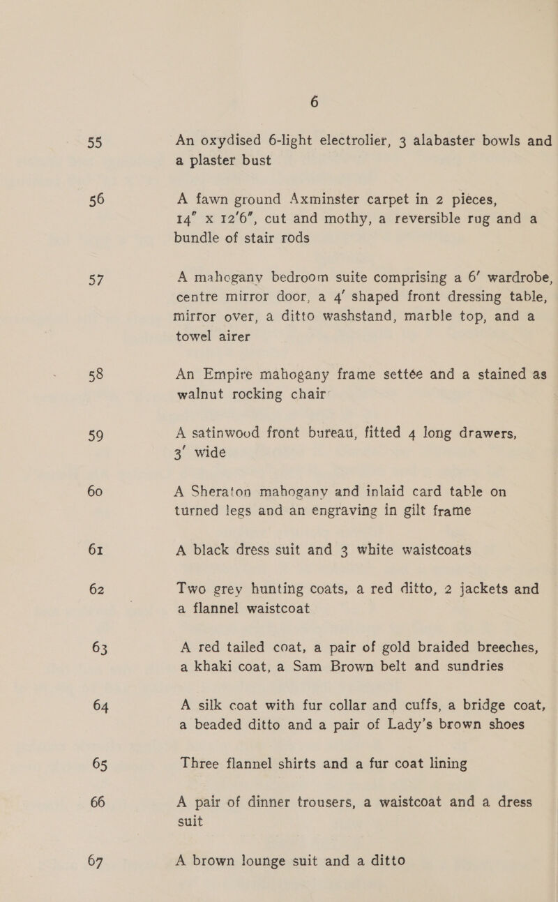 55 56 37 58 39 60 61 62 63 64 65 66 67 6 An oxydised 6-light electrolier, 3 alabaster bowls and a plaster bust A fawn ground Axminster carpet in 2 pieces, 14” x 12'6”, cut and mothy, a reversible rug and a bundle of stair rods A mahogany bedroom suite comprising a 6’ wardrobe, centre mirror door, a 4’ shaped front dressing table, mirror over, a ditto washstand, marble top, and a towel airer An Empire mahogany frame settée and a stained as walnut rocking chair: A satinwoud front bureau, fitted 4 long drawers, 3° wide A Sheraton mahogany and inlaid card table on turned legs and an engraving in gilt frame A black dress suit and 3 white waistcoats Two grey hunting coats, a red ditto, 2 jackets and a flannel waistcoat A red tailed coat, a pair of gold braided breeches, a khaki coat, a Sam Brown belt and sundries A silk coat with fur collar and cuffs, a bridge coat, a beaded ditto and a pair of Lady’s brown shoes Three flannel shirts and a fur coat lining A pair of dinner trousers, a waistcoat and a dress suit A brown lounge suit and a ditto