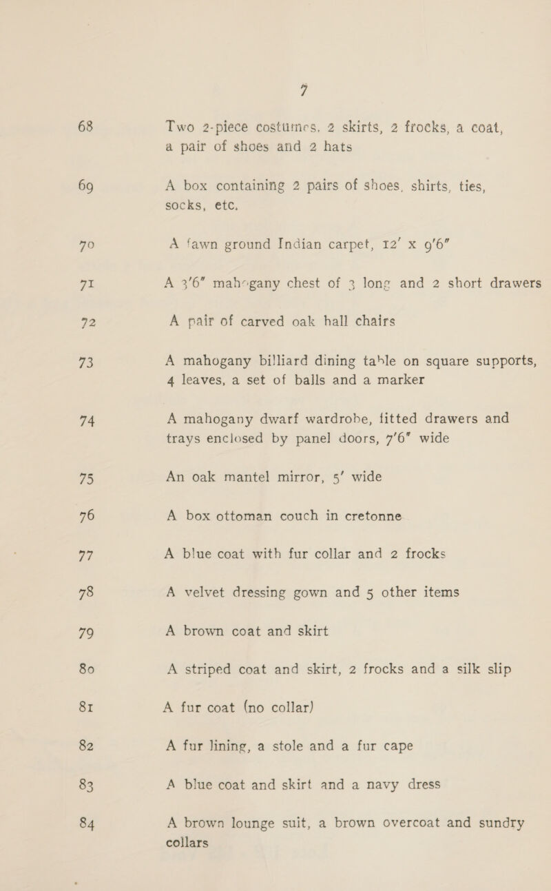 68 69 70 71 72 is 74 75 76 77 78 79 80 81 82 83 84 7 Two 2-plece costtitnes, 2 skirts, 2 frocks, a coat, a pair of shoes and 2 hats A box containing 2 pairs of shoes, shirts, ties, SOCKS, €(¢, A fawn ground Indian carpet, 12’ x 9'6” A pair of carved oak hall chairs A mahogany billiard dining table on square supports, 4 leaves, a set of balls and a marker A mahogany dwarf wardrobe, fitted drawers and trays enclosed by panel doors, 76” wide An oak mantel mirror, 5’ wide A box ottoman couch in cretonne A blue coat with fur collar and 2 frocks A velvet dressing gown and 5 other items A brown coat and skirt A striped coat and skirt, 2 frocks and a silk slip A fur coat (no collar) A fur lining, a stole and a fur cape A blue coat and skirt and a navy dress A brown lounge suit, a brown overcoat and sundry collars