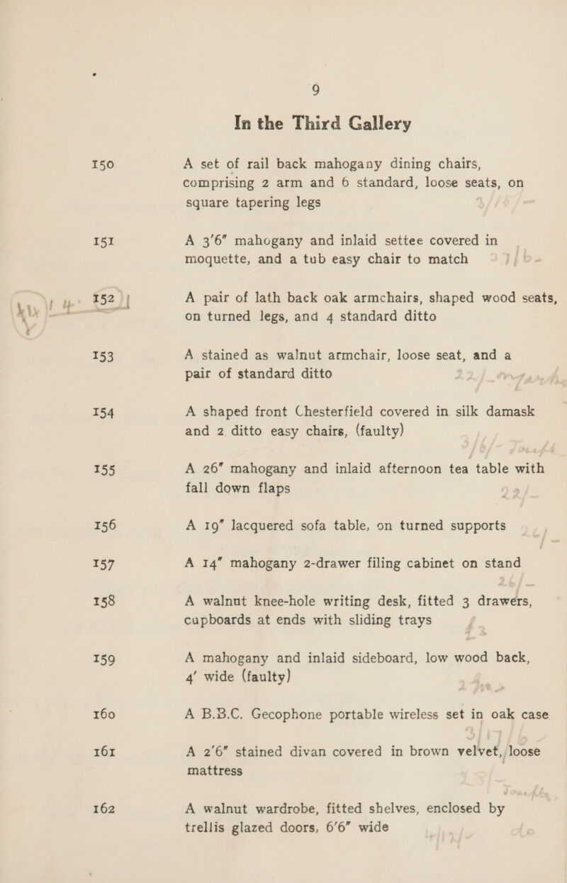151 153 154 155 156 157 158 159 160 161 162 9 In the Third Gallery comprising 2 arm and 6 standard, loose seats, on square tapering legs A 3'6” mahogany and inlaid settee covered in moquette, and a tub easy chair to match A pair of lath back oak armchairs, shaped wood seats, on turned legs, and 4 standard ditto A stained as walnut armchair, loose seat, and a pair of standard ditto A shaped front Chesterfield covered in silk damask and 2 ditto easy chairs, (faulty) A 26” mahogany and inlaid afternoon tea table with fall down flaps A 19” lacquered sofa table, on turned supports A 14” mahogany 2-drawer filing cabinet on stand A walnut knee-hole writing desk, fitted 3 drawers, cupboards at ends with sliding trays A mahogany and inlaid sideboard, low wood back, 4’ wide (faulty) A B.3.C. Gecophone portable wireless set in oak case. A 2'6” stained divan covered in brown velvet, loose mattress A walnut wardrobe, fitted shelves, enclosed by trellis glazed doors, 6’6” wide