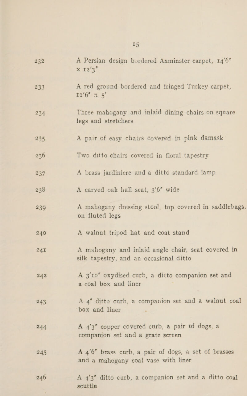 232 233 234 235 236 237 238 239 240 241 242 243 244 245 246 15 A Persian design bordered Axminster carpet, 146” x 12°39 A red ground bordered and fringed Turkey carpet, 16's 5 Three mahogany and inlaid dining chairs on square legs and stretchers A pair of easy chairs covered in pink damask Two ditto chairs covered in floral tapestry A brass jardiniere and a ditto standard lamp A carved oak hall seat, 3'6” wide A mahogany dressing stool, top covered in saddlebags, on fluted legs A walnut tripod hat and coat stand A mahogany and inlaid angle chair, seat covered in silk tapestry, and an occasional ditto A 3/10” oxydised curb, a ditto Scat ct set and a coal box and liner A 4” ditto curb, a companion set and a walnut coal box and liner A 4’3” copper covered curb, a pair of dogs, a companion set and a grate screen A 4’6 brass curb, a pair of dogs, a set of brasses and a mahogany coal vase with liner A 4’3” ditto curb, a companion set and a ditto coal scuttle