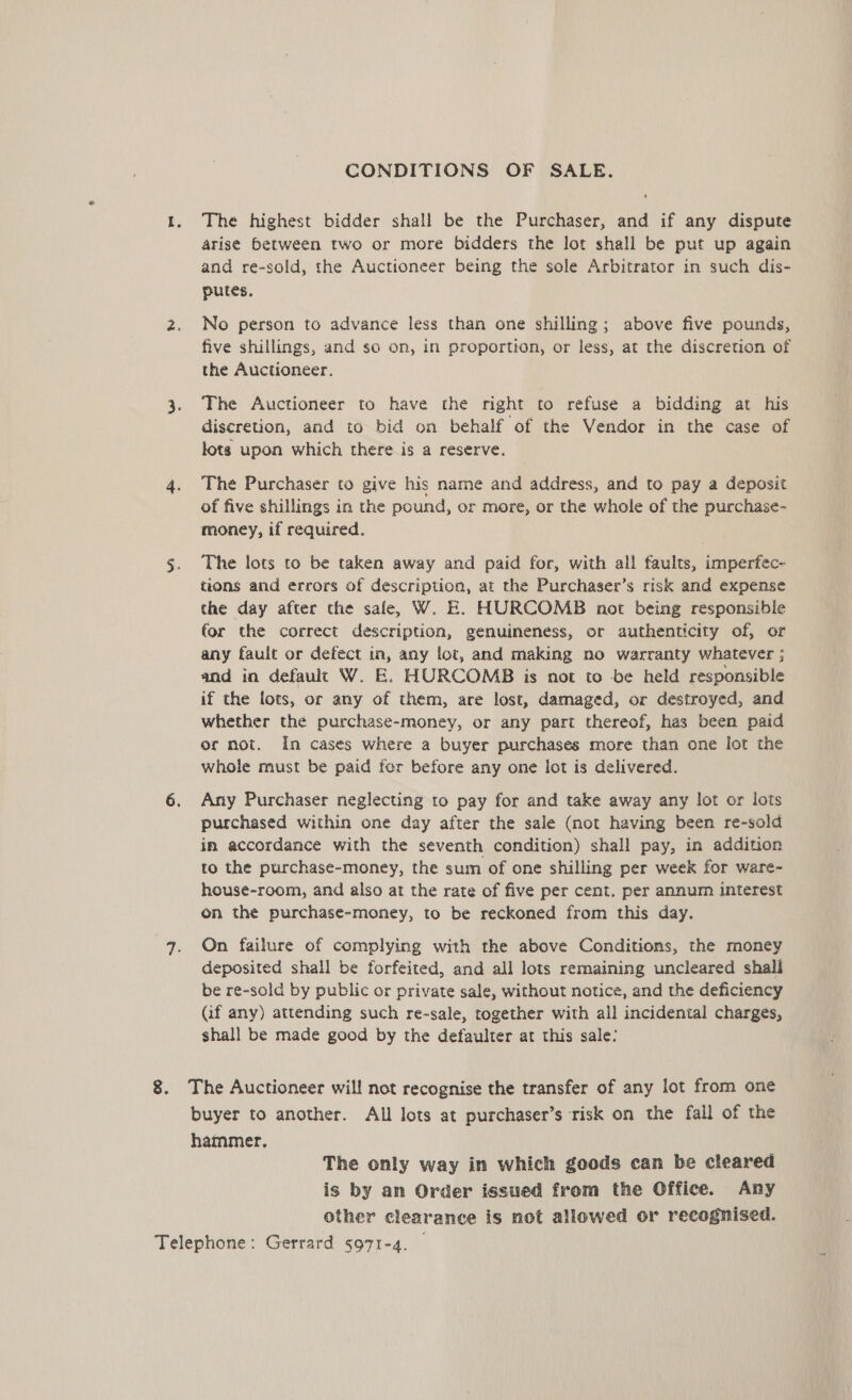 CONDITIONS OF SALE. 1. The highest bidder shall be the Purchaser, and if any dispute arise between two or more bidders the lot shall be put up again and re-sold, the Auctioneer being the sole Arbitrator in such dis- putes. 2. No person to advance less than one shilling; above five pounds, five shillings, and so on, in proportion, or less, at the discretion of the Auctioneer. 3. The Auctioneer to have the right to refuse a bidding at his discretion, and to bid on behalf of the Vendor in the case of lots upon which there is a reserve. 4. The Purchaser to give his name and address, and to pay a deposit of five shillings in the pound, or more, or the whole of the purchase- money, if required. 5. The lots to be taken away and paid for, with all faults, imperfec- tions and errors of description, at the Purchaser’s risk and expense the day after the sale, W. E. HURCOMB not being responsible for the correct description, genuineness, or authenticity of, or any fault or defect in, any lot, and making no warranty whatever ; and in default W. E. HURCOMB is not to be held responsible if the lots, or any of them, are lost, damaged, or destroyed, and whether the purchase-money, or any part thereof, has been paid or not. In cases where a buyer purchases more than one lot the whole must be paid fer before any one lot is delivered. 6. Any Purchaser neglecting to pay for and take away any lot or lots purchased within one day after the sale (not having been re-sold in accordance with the seventh condition) shall pay, in addition to the purchase-money, the sum of one shilling per week for ware- house-room, and also at the rate of five per cent. per annum interest on the purchase-money, to be reckoned from this day. 7. On failure of complying with the above Conditions, the money deposited shall be forfeited, and all lots remaining uncleared shall be re-sold by public or private sale, without notice, and the deficiency Gf any) attending such re-sale, together with all incidental charges, shall be made good by the defaulter at this sale: 8. The Auctioneer will not recognise the transfer of any lot from one buyer to another. All lots at purchaser’s risk on the fall of the hammer. The only way in which goods can be cleared is by an Order issued from the Office. Any other clearance is not allowed or recognised.