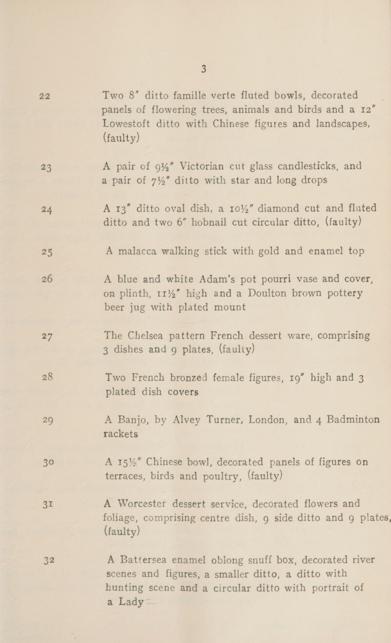 22 23 24 25 26 27 28 29 30 31 32 3 Two 8” ditto famille verte fluted bowls, decorated panels of flowering trees, animals and birds and a 12’ Lowestoft ditto with Chinese figures and landscapes, (faulty) A pair of 9%” Victorian cut glass candlesticks, and a pair of 7%” ditto with star and long drops A 13” ditto oval dish, a 10%” diamond cut and fluted ditto and two 6” hobnail cut circular ditto, (faulty) A malacca walking stick with gold and enamel top A blue and white Adam’s pot pourri vase and cover, on plinth, 11%” high and a Doulton brown pottery beer jug with plated mount The Chelsea pattern French dessert ware, comprising 3 dishes and 9 plates, (faulty) Two French bronzed female figures, 19” high and 3 plated dish covers A Banjo, by Alvey Turner, London, and 4 Badminton rackets A 15%” Chinese bow], decorated panels of figures on terraces, birds and poultry, (faulty) A Worcester dessert service, decorated flowers and foliage, comprising centre dish, 9 side ditto and g plates, (faulty) A Battersea enamel oblong snuff box, decorated river scenes and figures, a smaller ditto, a ditto with hunting scene and a circular ditto with portrait of a Lady -