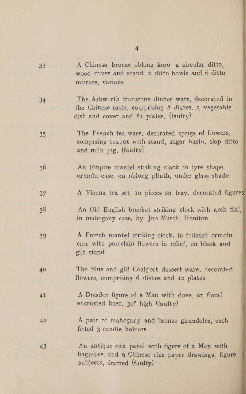 33 34 3s 36 37 38 39 40 4I 42 43 4 A Chinese bronze oblong koro, a circular ditto, wood cover and stand, 2 ditto bowls and 6 ditto mirrors, various The Ashworth ironstone dinner ware, decorated in the Chinese taste, comprising 8 dishes, a vegetable dish and cover and 61 plates, (faulty)  The French tea ware, decorated sprigs of flowers, comprsing teapot with stand, sugar basin, slop ditto | and milk jug, (faulty) An Empire mantel striking clock in lyre shape ormolu case, on oblong plinth, under glass shade A Vienna tea set, Io pieces on tray, decorated figures An Old English bracket striking clock with arch dial, in mahogany case, by Jno Murch, Honiton A French mantel striking clock, in foliated ormolu case with porcelain flowers in relief, on black and gilt stand The blue and gilt Coalport dessert ware, decorated flowers, comprising 6 dishes and 12 plates A Dresden figure of a Man with dove, on floral encrusted base, 30” high (faulty) A pair of mahogany and bronze girandoles, each fitted 3 candle holders An antique oak panel with figure of a Man with bagpipes, and 9 Chinese rice paper drawings, figure subjects, framed (faulty)
