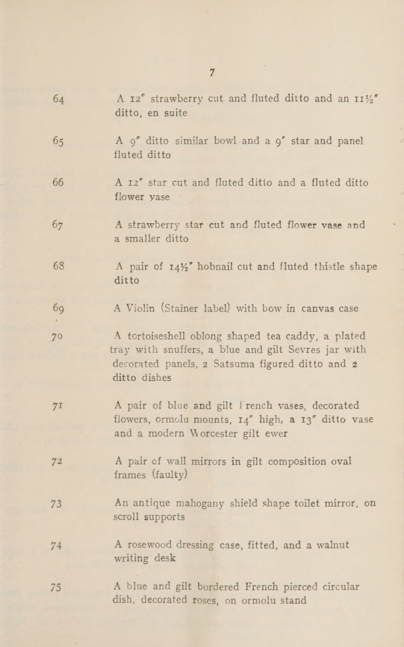64 65 66 67 69 70 71 72 ia 74 75 7 a A 12” strawberry cut and fluted ditto and an 11% ditto, en suite A 9” ditto similar bowl.and a 9” star and panel fluted ditto A 12” star cut and fluted ditto and a fluted ditto flower vase A strawberry star cut and fluted flower vase and a smaller ditto A pair of 14%” hobnail cut and fluted thistle shape ditto A Violin (Stainer label) with bow in canvas case A tortoiseshell oblong shaped tea caddy, a plated tray with snuffers, a blue and gilt Sevres jar with decorated panels, 2 Satsuma figured ditto and 2 ditto dishes A pair of blue and gilt !rench vases, decorated flowers, Ormclu mounts, 14” high, a 13” ditto vase and a modern Worcester gilt ewer A pair of wall mirrors in gilt composition oval frames (faulty) An antique mahogany shield shape toilet mirror, on scroll supports A rosewood dressing case, fitted, and a walnut writing desk A blue and gilt bordered French pierced circular dish, decorated roses, on ormolu stand