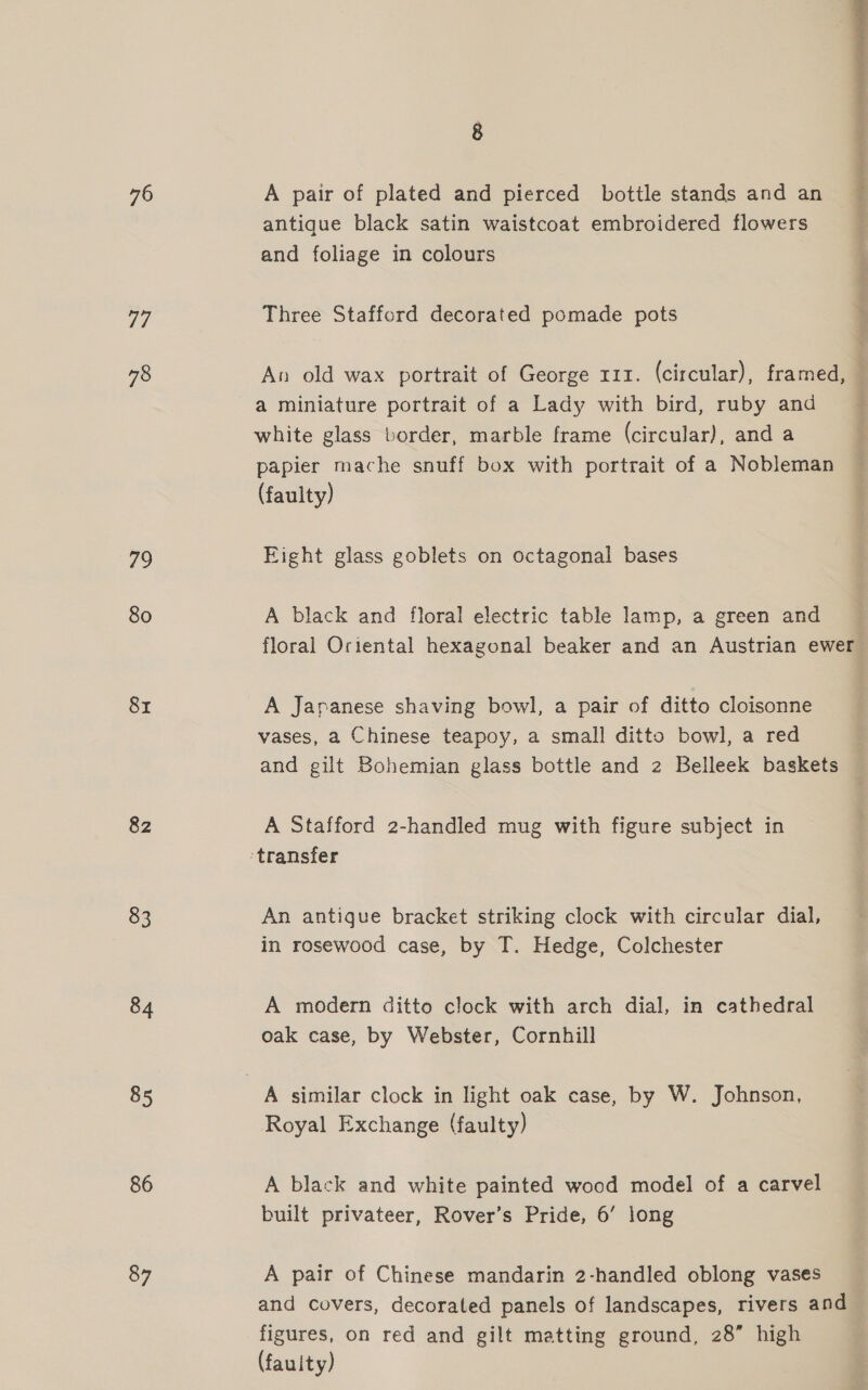 76 a, 78 79 80 8x 82 83 84 85 86 87 A pair of plated and pierced bottle stands and an antique black satin waistcoat embroidered flowers and foliage in colours Three Stafford decorated pomade pots a miniature portrait of a Lady with bird, ruby and papier mache snuff box with portrait of a Nobleman (faulty) Fight glass goblets on octagonal bases A black and floral electric table lamp, a green and floral Oriental hexagonal beaker and an Austrian ewer A Japanese shaving bowl, a pair of ditto cloisonne vases, a Chinese teapoy, a small ditto bowl, a red and gilt Bohemian glass bottle and 2 Belleek baskets A Stafford 2-handled mug with figure subject in An antique bracket striking clock with circular dial, in rosewood case, by T. Hedge, Colchester A modern ditto clock with arch dial, in cathedral oak case, by Webster, Cornhill Royal Exchange (faulty) A black and white painted wood model of a carvel built privateer, Rover’s Pride, 6’ long A pair of Chinese mandarin 2-handled oblong vases and covers, decorated panels of landscapes, rivers and figures, on red and gilt matting ground, 28” high (fauity) Oe ie na