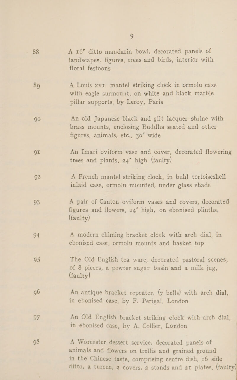 89 ga Or g2 93 94 95 96 97 98 9 A 16” ditto mandarin bowl, decorated panels of landscapes, figures, trees and birds, interior with floral festoons A Louis xvi. mantel striking clock in ormolu case with eagle surmount, on white and black marble pillar supports, by Leroy, Paris An old Japanese black and gilt lacquer shrine with brass mounts, enclosing Buddha seated and other figures, animals, etc., 30” wide An Imari oviform vase and cover, decorated flowering trees and plants, 24” high (faulty) A French mantel striking clock, in buhl tortoiseshell inlaid case, ormolu mounted, under glass shade A pair of Canton oviform vases and covers, decorated figures and flowers, 24” high, on ebonised plinths, (faulty) A modern chiming bracket clock with arch dial, in ebonised case, ormolu mounts and basket top The Old English tea ware, decorated pastoral scenes, of 8 pieces, a pewter sugar basin and a milk jug, (faulty) An antique bracket repeater, (7 bells) with arch dial, in ebonised case, by F. Perigal, London An Old English bracket striking clock with arch dial, in ebonised case, by A. Collier, London A Worcester dessert service, decorated panels of animals and flowers on trellis and grained ground in the Chinese taste, comprising centre dish, 16 side | ditto, a tureen, 2 covers, 2 stands and 21 plates, (faulty)