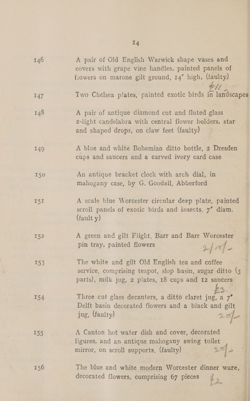 146 A pair of Old English Warwick shape vases and covers with grape vine handles, painted panels of flowers on marone gilt ground, 14” high, (faulty) bff e&lt;§ 147 Two Chelsea plates, painted exotic birds in landscapes 148 A pair of antigue diamond cut and fluted glass 2-light candelabra with central flower holders, star and shaped drops, on claw feet (faulty) 149 A blue and white Bohemian ditto bottle, 2 Dresden cups and saucers and a carved ivory card case 150 An antique bracket clock with arch dial, in mahogany case, by G. Goodall, Abberford I51 A scale blue Worcester circular deep plate, painted scroll panels of exotic birds and insects, 7” diam. (fault y) 152 A green and gilt Flight, Barr and Barr Worcester 5 pin tray, painted flowers 2 / it] = 153 The white and gilt Old English tea and coffee service, comprising teapot, slop basin, sugar ditto (3 parts), milk jug, 2 plates, 18 cups and 12 saucers ~~ y oe 154 Three cut glass decanters, a ditto claret jug, a 7” Delft basin decorated flowers and a black and gil jug, (faulty) +) o] &gt; ae fs é 155 A Canton hot water dish and cover, decorated figures, and an antique mahogany swing toilet , mirror, on scroll supports, (faulty) 1 “| 156 The blue and white modern Worcester dinner ware, decorated flowers, comprising 67 pieces 4 7 f anosonae | i ;