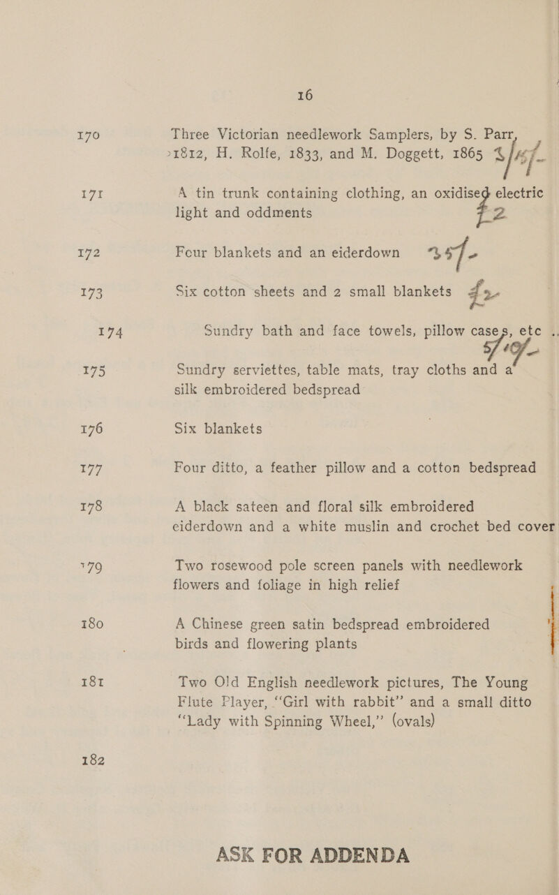 170 Three Victorian needlework Samplers, by S. Parr &gt;1812, H. Rolfe, 1833, and M. Doggett, 1865 4 ‘if- it A tin trunk containing clothing, an oxidised electric light and oddments Z. 172 Four blankets and an eiderdown 457 173 Six cotton sheets and 2 small blankets 42 4 Sundry bath and face towels, pillow cases, etc .. a 195 Sundry serviettes, table mats, tray cloths and a silk embroidered bedspread 176 Six blankets 177 Four ditto, a feather pillow and a cotton bedspread 178 A black sateen and floral silk embroidered eiderdown and a white muslin and crochet bed cover 179 Two rosewood pole screen panels with needlework flowers and foliage in high relief 180 A Chinese green satin bedspread embroidered rs birds and flowering plants . 18t Two Old English needlework pictures, The Young Flute Player, “‘Girl with rabbit’? and a small! ditto “Lady with Spinning Wheel,’ (ovals) 182 ASK FOR ADDENDA