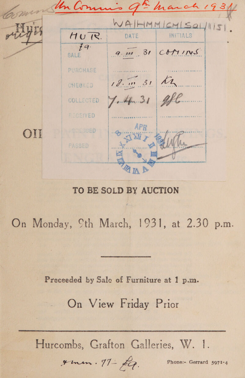       Cot Sl tl pe iS | @ INITIALS CON ING DATE nee  a aed  Ol 3 * e e 2 . e : ° &gt; ¢ . . 2 ° . . 2 : Dy &gt; « = ’ 4 s  . . &gt; s ~ ~ e . 2 s « e a a ea ee TO BE SOLD BY AUCTION ~ On Monday, Cth March, 1931, at 2.30 p.m. Preceeded by Sale of Furniture at 1 p.m. On View Friday Prior  Hurcombs, Grafton Galleries, W. 1.