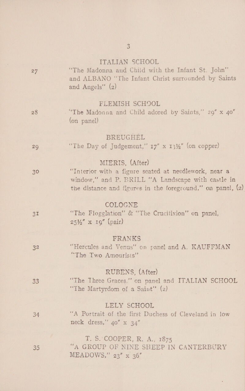 28 +9 30 At 33 34 apes . ITALIAN SCHOOL “The Madonna and Child with the Infant St. John’”’ and ALBANO “The Infant Christ surrounded by Saints and Angels” (2) FLEMISH SCHOOL “The Madonna and Child adored by Saints,’’ 29” x 40 . (on panel) BREUGHEL “The Day of Judgement,’ 17” x 13%” (on copper) MIERIS, (After) “Interior with a figure seated at needlework, near a window,” and P. BRILL “A Landscape with castle in the distance and figures in the foreground,” on panel, (2) COLOGNE “The Flogglation’ &amp; “The Crucifixion’ on panel, 25% x 19” (pair) FRANKS 3 “Hercules and Venus’ on panel and A. KAUFFMAN “The Two Amourists” RUBENS, (After) “The Three Graces,’’ on panel and ITALIAN SCHOOL “The Martyrdom of a Saint” (2) LELY SCHOOL “A Portrait of the first Duchess of Cleveland in low neck dress,’ 40” x 34” ; T..5.'COOPER, R. A., 1875 “A GROUP OF NINE SHEEP IN CANTERBURY MEADOWS,” 23” x 36’ .
