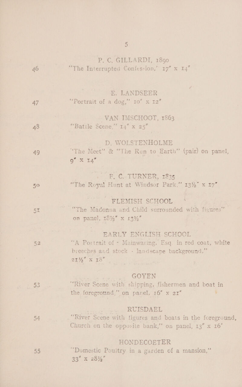 o P. C. GILLARDI, 1890 46 “The Interrupted Confession,” 17” E. LANDSEER uv ad 47 “Portrait of a dog,” 10” x 12 ~ VAN IMSCHOOT, 1863 W 48 “Battle Scene,” 14” x 25” D, WOLSTENHOLME 4g “The Meet” &amp; “The Run to Earth” (pair) on panel, 9” X 14 “¢. TURNER, 1835 | 50 “The Royal wie at Windsor Park,” 13%” x 17” FLEMISH SCHOOL. -° BY ~ “The Madonna and Child surrounded with Maures on panel, 18% x 13% EARLY ENG LISH SCHOOL 52 : “A Portrait of - Mainwas as Esq. in red scat white breeches and stock - landscape background,’ opus 78: GOYEN Ga: &lt;5 . Biger S Scene w ith shipping, fishermen and boat in the. foreground,’ —aeh “panel oto x 2x ’ RUISDAEL 54 Rey Scene with figures and boats in the ive ane Church on the opposite bank,’’ on panel, 13” x 16 HONDECOETER 55 “Domestic Poultry in a garden of a mansion,’’
