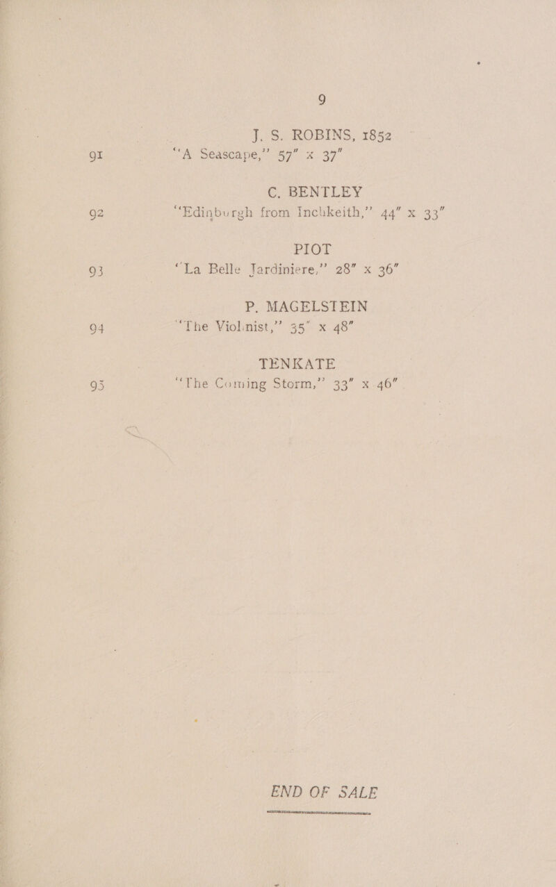Or oO 94 9 : J. S. ROBINS, 1852 “A Seascape,” 57” «x 37” C. BENTLEY “Edinburgh from Inchkeith,” 44” x 33” PIOT “La Belle Jardiniere,”’ 28” x 36” P, MAGELSTEIN “The Violinist,’ 35° x 48” TENKATE “the Coming Storm,” 33” x-46 END OF SALE 