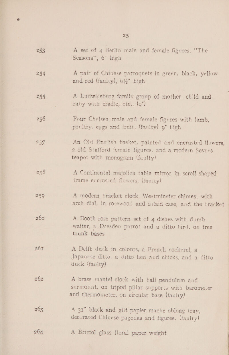 253 A set of 4 Berlin male and female figures, “The Seasons’, 6’ high 254 A pair of Chinese parroquets in green, black, yellow and red (faulty), 0%” high 255 A Ludwiesburg family group of mother, child and baby with cradle, etc., (9*) 256 Four Chelsea male and female figures with lamb, poultry. eggs and fruit, (fanlty) 9” high 257 An Old English basket, painted and encrusted flowers, 2 old Stafford female figures, and a modern Sevres teapot with monogram (faulty) 258 A Continental majolica table mirror in scroll shaped | frame encrusied flowers, (tauity) | | 259 A modern bracket clock, Westminster chimes, with | arch dial, in rosewood and inlaid case, and the bracket 260 A Booth rose pattern set of 4 dishes with dumb waiter, a Dresden parrot and a ditto bird, on tree trunk bases 261 A Delft duck in colours, a French cockerel, a Japanese ditto, a ditto hen and chicks, and a ditto duck (faulty) 262 A brass mantel clock with ball pendulum and surmount, On tripod pillar supports with barometer and thermometer, on circular base (faulty) 263 A 31” black and gilt papier mache oblong tray, decurated Chinese pagodas and figures, (faulty) 264 A Bristol glass floral paper weight 