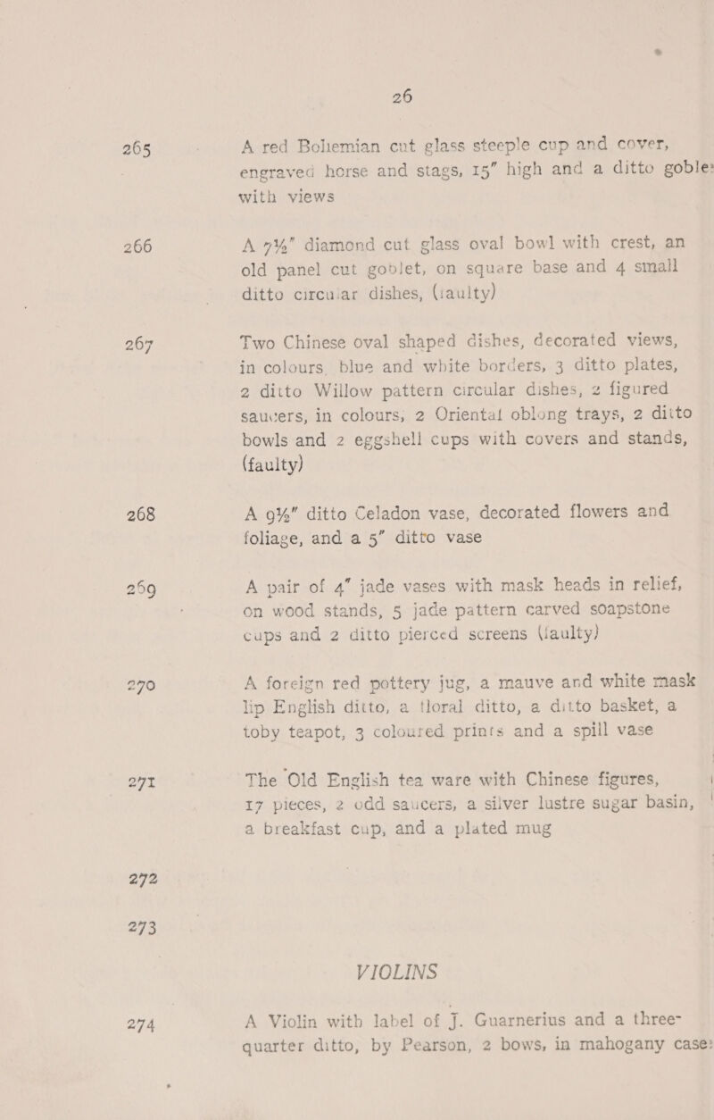 2065 266 267 268 259 Ss 7O 27 272 273 274 26 A red Boliemian cut glass steeple cup and cover, engraved horse and stags, 15” high and a ditto goble: with views A 7% diamond cut glass oval bow] with crest, an old panel cut goblet, on square base and 4 small ditto circular dishes, (:aulty) Two Chinese oval shaped dishes, decorated views, in colours, blue and white borders, 3 ditto plates, 2 ditto Willow pattern circular dishes, z figured saucers, in colours, 2 Oriental oblong trays, 2 ditto bowls and 2 eggshell cups with covers and stands, (faulty) A 9%” ditto Celadon vase, decorated flowers and foliage, and a 5” ditto vase A pair of 4” jade vases with mask heads in relief, on wood stands, 5 jade pattern carved soapstone cups and 2 ditto pierced screens (iaulty) A foreign red pottery jug, a mauve and white mask lip English ditto, a tloral ditto, a ditto basket, a toby teapot, 3 coloured prints and a spill vase The Old English tea ware with Chinese figures, | 17 pieces, 2 odd saucers, a silver lustre sugar basin, ' a breakfast cup, and a plated mug VIOLINS A Violin with label of J. Guarnerius and a three- quarter ditto, by Pearson, 2 bows, in mahogany case: