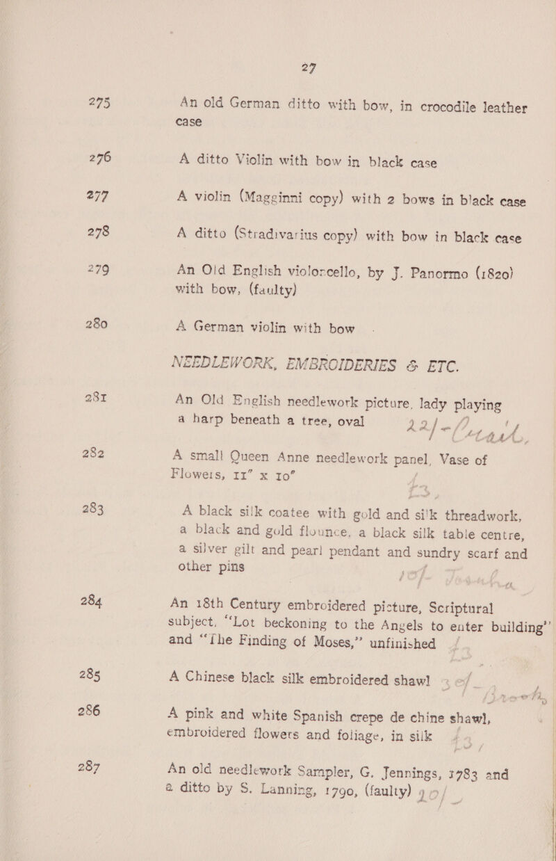 295 An old German ditto with bow, in crocodile leather case 276 A ditto Violin with bow in black case 277 A violin (Magginni copy) with 2 bows in black case 278 A ditto (Stradivarius copy) with bow in black case 279 An Old English violorcello, by J. Panormo (1820) with bow, (faulty) 280 A German violin with bow NEEDLEWORK, EMBROIDERIES &amp; ETC. a8I An Old English needlework picture, lady playing a harp beneath a tree, oval 2 Rf 4, poe ey ee 282 A small Queen Anne needlework panel, Vase of Floweis, Im” x 10’ 283 A black silk coatee with gold and silk threadwork, a black and gold flounce, a black silk table centre, a silver gilt and pear! pendant and Pies scarf and Other pins pind 284 An 18th Century embroidered picture, Scriptural subject, “Lot beckoning to the Angels to enter building’ and “ihe Finding of Moses,” unfinished / 285 A Chinese black silk embroidered shaw] 286 A pink and white Spanish crepe de chine siaw) embroidered flowers and foliage, in silk 287 An old needlework Sampler, G. Jennings, 1783 and a ditto by S. Lanning, 1790, (faulty) » 10; 