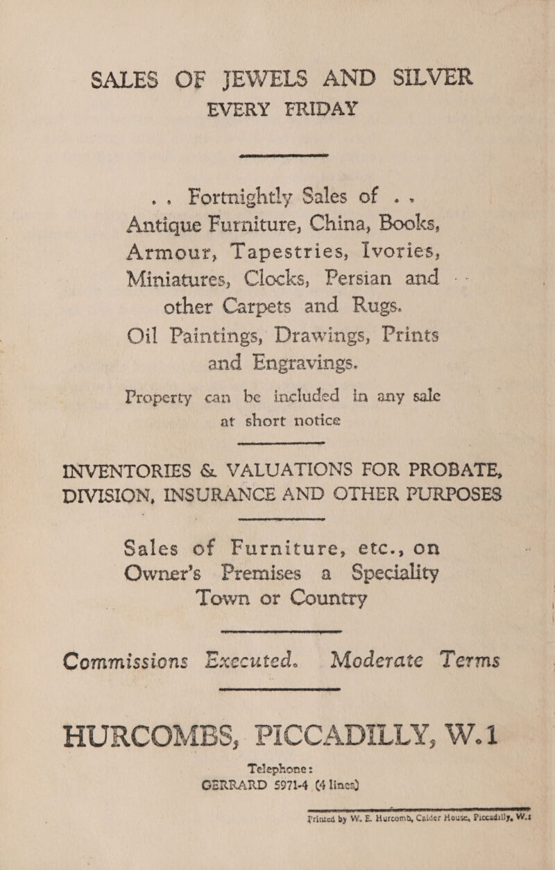 SALES OF JEWELS AND SILVER EVERY FRIDAY  .. Fortnightly Sales of . . Antique Furniture, China, Books, Armour, Tapestries, Ivories, Miniatures, Clocks, Persian and — - other Carpets and Rugs. Oil Paintings, Drawings, Prints and Engravings. Property can be included in any sale at short notice INVENTORIES &amp; VALUATIONS FOR PROBATE, DIVISION, INSURANCE AND OTHER PURPOSES Sales of Furniture, etc., on Owner’s Premises a Speciality Town or Country  Commissions Executed. Moderate Terms HURCOMBS, PICCADILLY, W.1 Telephone: GERRARD 5971-4 (4 lines) I I NT NE TT BT TT Printed by W. E. Hurcomb, Calder House, Piccadilly, W.s