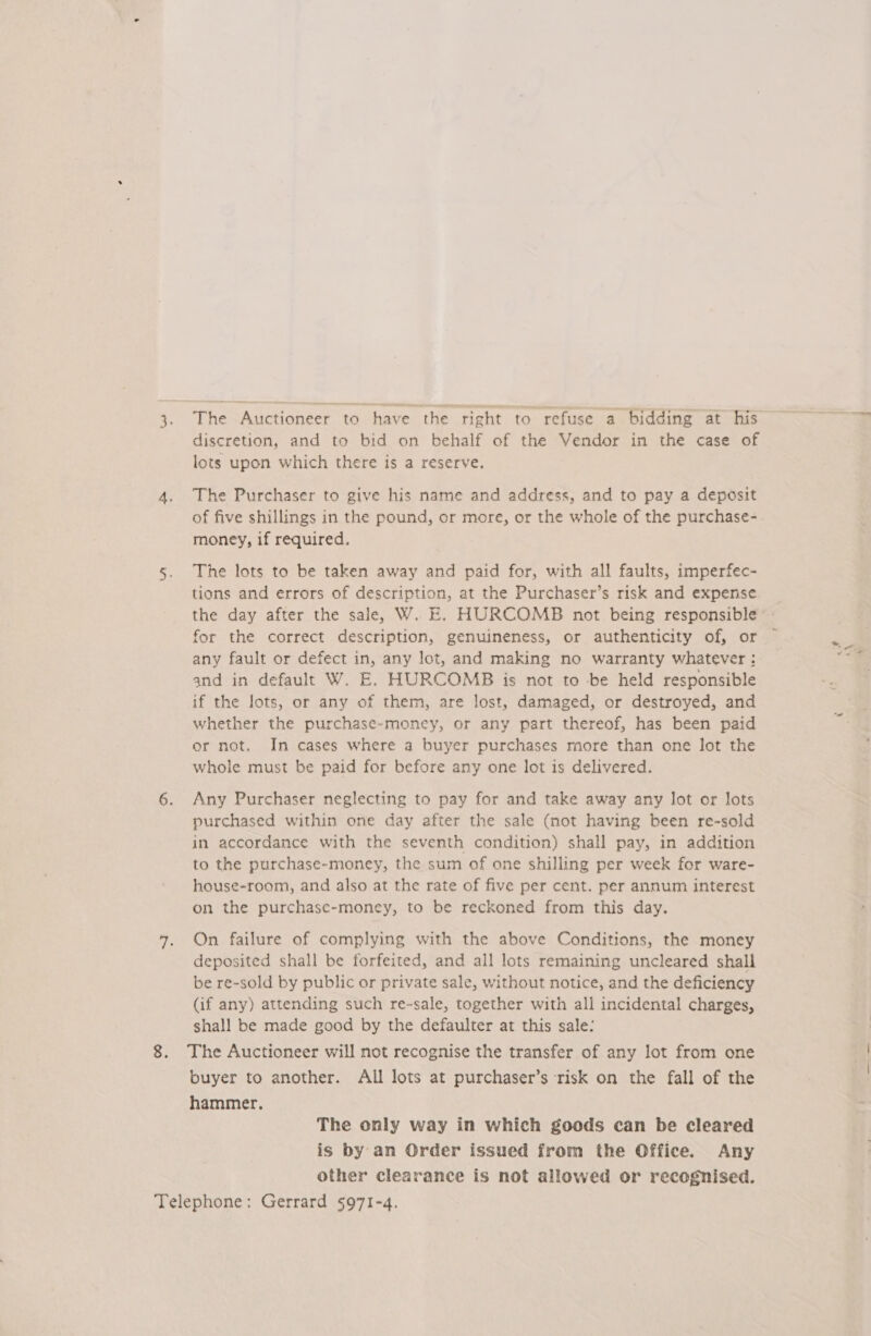 3. The Auctioneer to have the right to refuse a bidding at his discretion, and to bid on behalf of the Vendor in the case of lots upon which there is a reserve. 4. The Purchaser to give his name and address, and to pay a deposit of five shillings in the pound, or more, or the whole of the purchase- money, if required. 5. The lots to be taken away and paid for, with all faults, imperfec- tions and errors of description, at the Purchaser’s risk and expense the day after the sale, W. E. HURCOMB not being responsible: - for the correct description, genuineness, or authenticity of, or — any fault or defect in, any lot, and making no warranty whatever : and in default W. E. HURCOMB is not to be held responsible if the lots, or any of them, are lost, damaged, or destroyed, and whether the purchase-money, or any part thereof, has been paid or not. In cases where a buyer purchases more than one lot the whole must be paid for before any one lot is delivered. 6. Any Purchaser neglecting to pay for and take away any lot or lots purchased within one day after the sale (not having been re-sold in accordance with the seventh condition) shall pay, in addition to the purchase-money, the sum of one shilling per week for ware- house-room, and also at the rate of five per cent. per annum interest on the purchase-money, to be reckoned from this day. 7. On failure of complying with the above Conditions, the money deposited shall be forfeited, and all lots remaining uncleared shall be re-sold by public or private sale, without notice, and the deficiency (if any) attending such re-sale, together with all incidental charges, shall be made good by the defaulter at this sale: 8. The Auctioneer will not recognise the transfer of any lot from one buyer to another. All lots at purchaser’s ‘risk on the fall of the hammer, The only way in which goods can be cleared is by an Order issued from the Office. Any other clearance is not allowed or recognised. Telephone: Gerrard 5971-4.