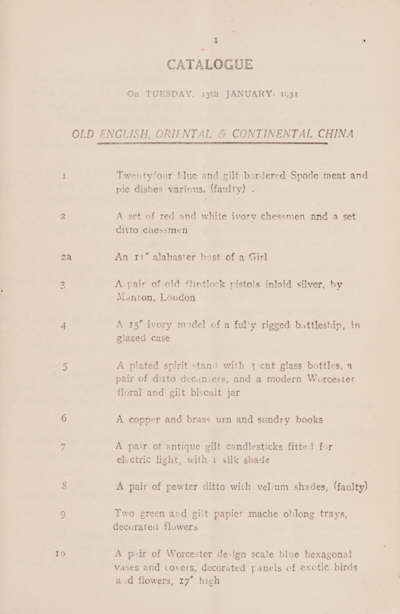 2a CO CATALOGUE On TUESDAY, 13th JANUARY, 1631 OLD ENGLISH, ORIENTAL % CO INTINENTAL CHINA  Twentyfour blue and gilt bordered Spode meat and pie dishes various, (faulty) A set of red and white ivorv chessmen and a set ditto chessmen An 11” alabaster bust of a Girl A pair of old flintlock pistols inlaid silver, by Manton, London A 15 ivory model of a ful'y rigged battleship, in glazed case A plated spirit stand with 3 cut glass bottles, a pair of ditto decaniers, and a modern Worcester floral and gilt biscuit jar A copper and brass urn and sundry books A pair ot antique gilt candlesticks fitted for electric light, with i silk shade A pair of pewter ditto with vellum shades, (faulty) Two green and gilt papier mache oblong trays, decorated flowers A peir of Worcester de-ign scale blue hexagonal vases and covers, decorated panels of exotic birds acd flowers, 17” high