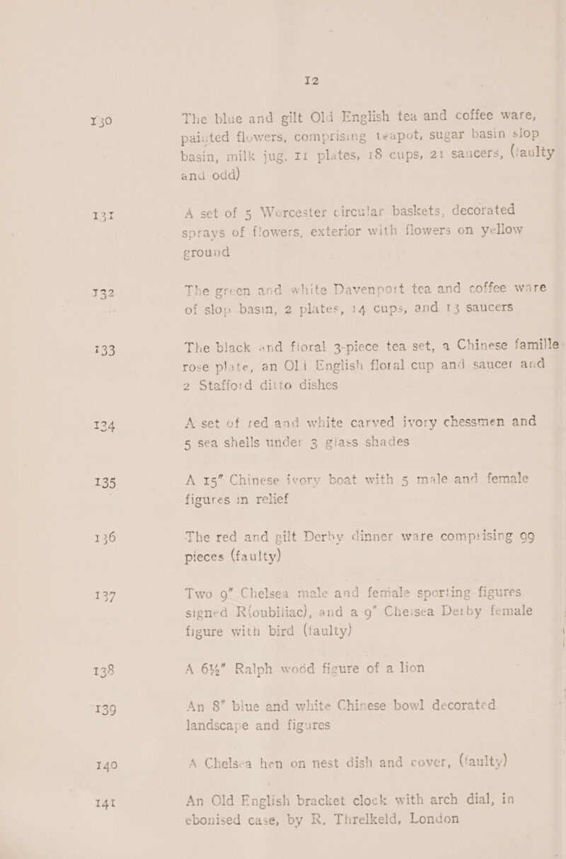 130 134 137 141 I2 The blue and gilt Old English tea and coffee ware, painted flowers, comprising teapot, sugar basin slop basin, milk jug, In plates, 18 cups, 21 saucers, (faulty and odd) A set of 5 Worcester circular baskets, decorated sprays of flowers, exterior with flowers on yellow ground The green and white Davenport tea and coffee ware of slop basin, 2 plates, 14 cups, and 13 saucers The black and floral 3-piece tea set, a Chinese famille: rose plate, an Oli English floral cup and saucer and 2 Stafford ditto dishes A set of red and white carved ivory chessmen and 5 sea shells under 3 giass shades A 15” Chinese ivory boat with 5 male and female figures in relief The red and gilt Derby dinner ware comprising 99 pieces (faulty). Two Q” Chelsea male and feriale sporting figures signed R(oubiliac), and a 9” Cheisea Derby female figure with bird (faulty) A 61%” Ralph wodd figure of a lion An 8” biue and white Chinese bowl decorated landscape and figures A Chelsea hen on nest dish and cover, (faulty) An Old English bracket clock with arch dial, in ebonised case, by R. Threlkeld, London