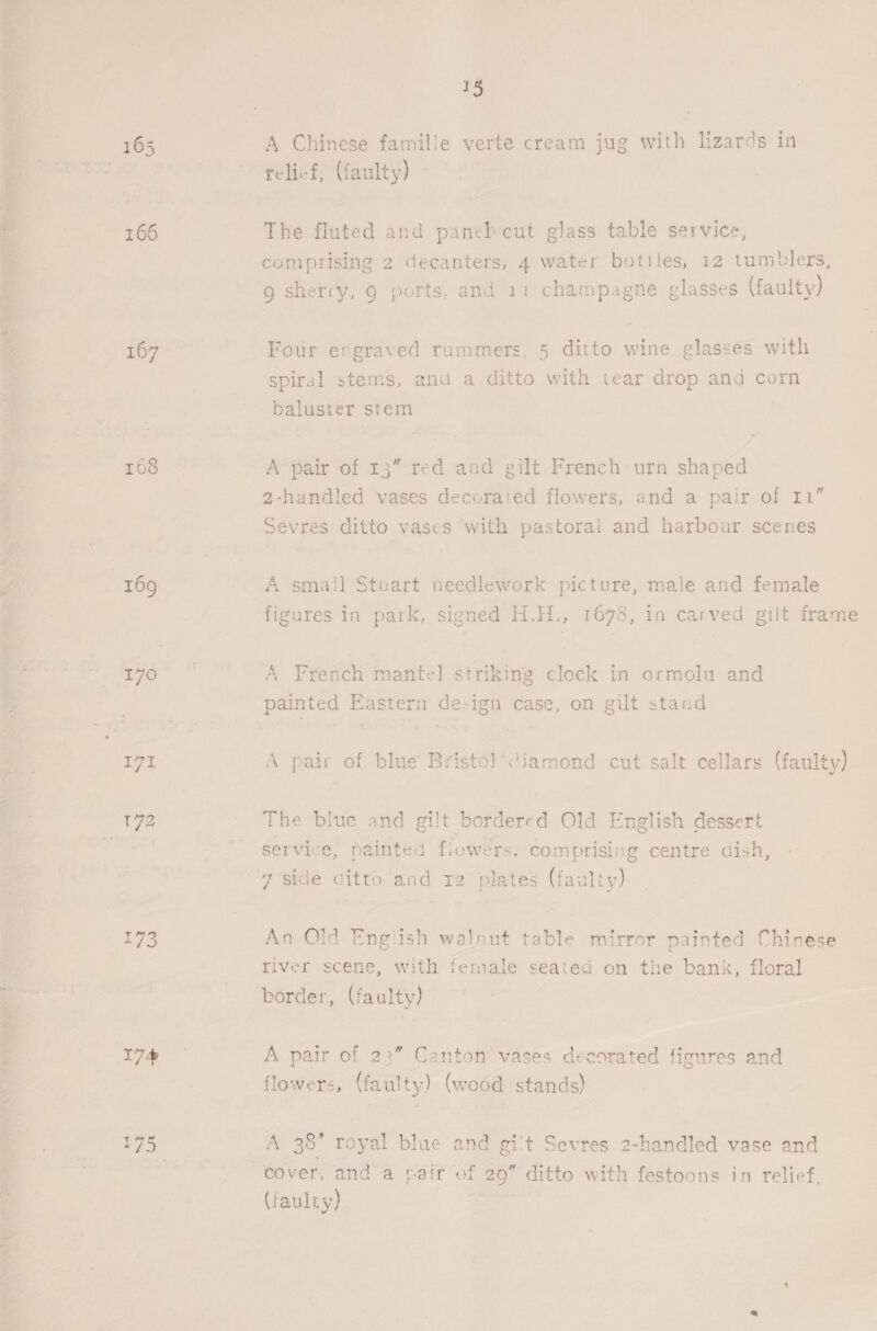 bes: 167 170 171 18 A Chinese famille verte cream jug with lizards in The fluted and paneb cut glass table service, comprising 2 de ant 4 water bottles, 12 tumblers, g sherry, 9 ports, and 11 champagne glasses (faulty) Four engraved rummers, 5 ditto wine glasses with spiral stems, and a ditto with tear drop and corn baluster stem A pair of 13” red and gilt French urn shaped 2-handled vases decorated flowers, and a pair of rt” Sevres: ditto vases with pastoral and harbour scenes A sma!l Stuart needlework picture, male and female figures in park, signed H.H., 1678, in carved gilt frame A French mantel striking clock in ormolu and painted astern Ge ign case, on gilt stand A pair of blue Bristol-diamond cut salt cellars (faulty) bordered Old English dessert t flowers, comprising centre dish, 7 side ditto and 12 plates (faulty) The blue and gil servi: pe inted An Old English walnut table mirror painted Chinese river scene, with female seated on the bank, floral border, (faulty) A pair of 23” Canton vases decorated figures and flowers, (faulty) (wood stands) A 38 royal blue and gi't Sevres 2-handled vase and cover, anda pair of 29” ditto with festoons in relief, (faulty)