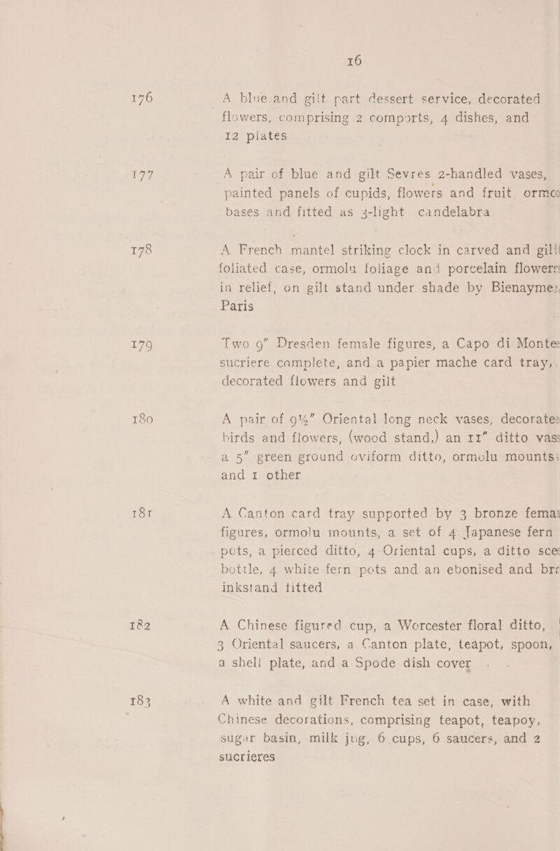 177 178 179 T8o0 r8r 1&amp;2 183 16 A blne and gilt part dessert service, decorated flowers, comprising 2 comports, 4 dishes, and IZ plates A pair of blue and gilt Sevres 2-handled vases, painted panels of cupids, flowers and fruit. ormco bases and fitted as 3-light candelabra A French mantel striking clock in carved and gill! foliated case, ormolu foliage ana porcelain flowers: in relief, on gilt stand under shade by Bienayme;, Paris Two 9” Dresden female figures, a Capo di Montee sucriere complete, and a papier mache card tray,, decorated flowers and gilt A pair of 9%” Oriental long neck vases, decorates birds and flowers, (wood stand,) an rr” ditto vas: a5” green ground oviform ditto, ormolu mounts: and 1 other A Canton card tray supported by 3 bronze fema figures, ormolu mounts, a set of 4 Japanese fern bottle, 4 white fern pots and an ebonised and bre inkstand titted A Chinese figured cup, a Worcester floral ditto, | } 3 Oriental saucers, a Canton plate, teapot, spoon, a shell plate, and a Spode dish cover A white and gilt French tea set in case, with Chinese decorations, comprising teapot, teapoy, sugar basin, milk jug, 6 cups, 6 saucers, and 2 sucrieres