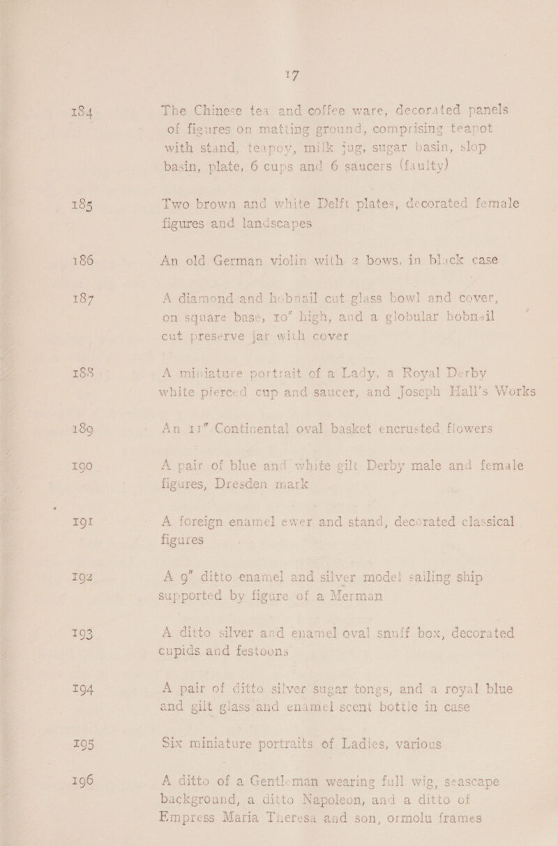  ; aN 188 7 195 196 17 The Chinese tea and coffee ware, decorated panels of figures on matting ground, comprising teapot with stand, teapoy, milk jug, sugar basin, slop basin, plate, 6 cups and 6 saucers (faulty) Two brown and white Delft plates, decorated female figures and landscapes A diamond and hobnail cut glass bowl and cover, on square base, 10” high, and a globular hobnail cut preserve jar with cover A miniature portrait of a Bas a Royal Derby white pierced cup and saucer, and Joseph Hall’s Works An 11”- Continental oval basket encrusted flowers A pair of blue and white gilt Derby male and fexiale figures, Dresden mark A foreign enamel ewer and stand, decorated classical figures A 9” ditto-enamel and a rer - model sailing ship eyes by figure of a Merman A ditto silver and enamel aval snuff box, Succes cupids and festoons A ae of ditto silver sugar tongs, and a royal blue and gilt glass and enamel scent bottle in case Six miniature portraits of Ladies, various A ditto of a Gentleman wearing full wig, seascape background, a ditto Napoleon, and a ditto of Empress Maria Theresa and son, ormolu frames