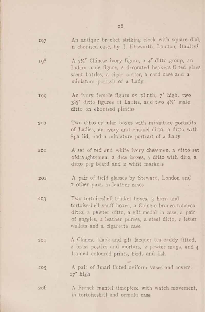 199 200 20f 204 205 206 in ebonised case, by J. Ebsworth, London, (faulty) A 5%” Chinese ivory figure, a 4” ditto group, an Indian male figure, 2 decorated beakers fi'ted glass scent botiles, a cigar cutter, a card case and a Miulature portrait of a Lady An ivory female figure on plinth, 7” high, two 3%” ditto figures of Ladies, and two 4%” male ditto on ebonised ylinths Two ditto circular boxes with miniature portraits of Ladies, an ivory and enamel ditto. a ditto with Spa lid, and a miniature portrait of a Lady A set of red and white ivory chessmen, a ditto set ofdraughtsmen, 2 dice boxes, a ditto with dice, a ditto peg board and 2 whist markeis A pair of field glasses by Steward, London and I other pair, in leather cases Two tortoiseshell trinket boxes, 3 horn and tortoiseshell snuff boxes, a Chinese bronze tobacco ditto, a pewter ditto, a gilt medal in case, a pair of goggles, 2 leather purses, a steel ditto, 2 letter wallets and a Cigarette case A Chinese black and gilt lacquer tea caddy fitted, 2 brass pestles and mortars, 2 pewter mugs, and 4 framed coloured prints, birds and fish A pair of Imari fluted oviform vases and covers, 17” high A French mantel timepiece with watch movement, in tortoiseshe]l and ormolu case