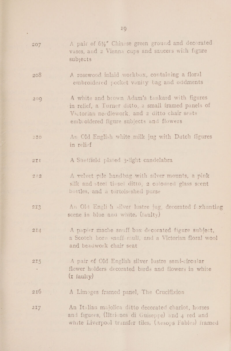   207 ZLO 2TT 212 214 215 19 A pair of 6%” Chinese green ground and decorated vases, and 2 Vienna cups and saucers with figure A rosewood inlaid workbox, containing a floral embroidered pocket vanity bag and oddments A white and brown Adam’s tankard with figures Victorian needlework, and 2 ditto chair seats embroidered figure subjects and flowers An Old English white milk jug with Dutch figures in relief A Shetfield plated 3-light candelabra A velvet pile handbag with silver mounts, a pink silk and steel tinsel ditto, 2 coloured glass scent bottles, and a tortoisesheil purse An Old Englich silver lustre jug, decorated fuxhunting scene in blue and white, (faulty) A papier mache snuff box decorated figure subject, a Scotch horn snuff-mall, and a Victorian floral wool] and beadwork chair seat A pair of Old English silver lustre semi-circular flower holders decorated birds and flowers in white (r faulty) A Limoges framed panel, The Crucifixion An Italian majolica ditto decorated chariot, horses and figures, (IItriones di Guiseppe) and 4 red and white Liverpool transfer tiles, (Aesops Fables) framed