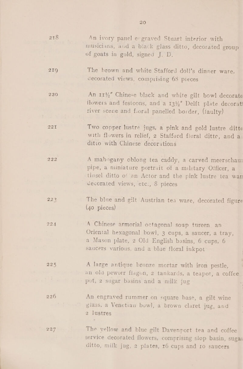 218 219 220 221 22a 225 226 227 20 An ivory panel e-graved Stuart interior with musicians, and a biack glass ditto, decorated group of goats in gold, signed J. D. The brown and white Stafford doll’s dinner ware. decorated views, comprising 68 pieces An 11%” Chinese black and white gilt bowl decorate flowers and festoons, and a 13%” Delft plate decoratt river scene and fioral panelled border, (faulty) Two copper lustre jugs, a pink and gold lustre dittc with flowers in relief, 2 Stafferd floral ditte, and a, ditto with Chinese decorations A mahogany oblong tea caddy, a carved meerschaui pipe, a miniature portrait of a military Officer, a tinsel ditto of an Actor and the pink lustre tea war decoraied views, etc., 8 pieces The bine and gilt Austrian tea ware, decorated figure (40 pieces) A Chinese armorial octagonal soup tureen. an Orienta] hexagonal bow], 3 cups, a saucer, a tray, a Mason plate, 2 Old English basins, 6 cups, 6 Saucers various, and a blue floral inkpot A large antique bronze mortar with iron pestle, an old pewter flagon, 2 tankards, a teapot, a coffee pot, 2 sugar basins and a milk jug An engraved rummer on square base, a gilt wine giass, a Venetian bowl, a brown claret jug, and lustres The vellow and blue gilt Davenport tea and coffee service decorated flowers, comprising slop basin, sugas