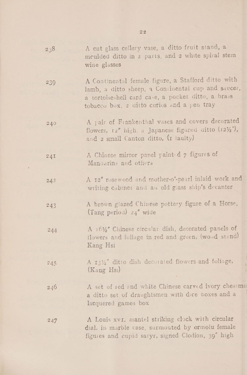 239 241 243 N ask fh 247 22 A cut glass cellery vase, a ditto fruit stand, a mculded ditto in 2 parts, and 2 white spiral stem wine glasses A Continental female figure, a Stafford ditto with lamb, a ditto sheep, a Continental cup and saucer, a tortoiseshell card ca-e, a pocket ditto, a brass tobacco box, 2 ditto curios and a pen tray A pair of Frankenthal vases and covers decorated flowers, 12” high, a Japanese figured aitto (12%’), and 2 small Canton ditto, (1 taulty) A Chinese mirror panel paint: d 7 figures of Mangarins and others A 12” rosewood and mother-o’-pearl inlaid work and writing cabinet and an old giass ship’s decanter A brown glazed Chinese pottery figure of a Horse, (Tang period) 24” wide A 16%” Chinese circular dish, decorated panels of flowers and foliage in red and green, (wood stend) Kang Hsi A 13%” ditto dish decorated flowers and foliage, (Kang Hs) a A set of red and white Chinese carved ivory chessme a ditto set of draughtsmen with dice boxes and a lacquered games box A Louis xvi. mante] striking clock with circular dial, in marble case, sarmouted by ormolu female figuies and cupid satyr, signed Clodion, 39” high