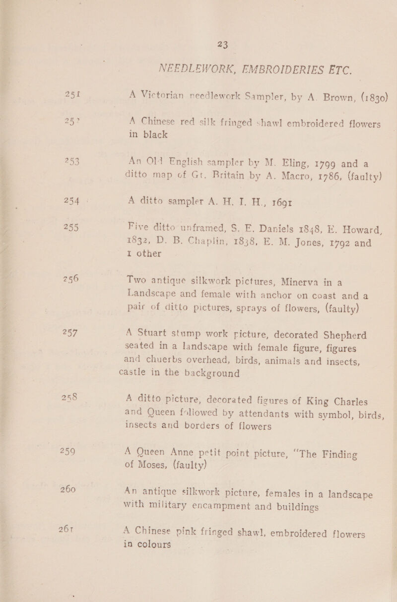 257 260 261 23 NEEDLEWORK, EMBROIDERIES ETC. A Victorian needlework Sampler, by A. Brown, (1830) A Chinese red silk fringed shawl embroidered flowers in black An Old English sampler by M. Eling, 1799 and a ditto map of Gt. Britain by A. Macro, 1786, (faulty) A ditto sampler A. H. I. H., r6gr Five ditto unframed, S. F. Daniels 1848, E. Howard, 1832, D. B. Chaplin, 1838, E. M. Jones, 1792 and I other Two antique silkwork pictures, Minerva in a Landscape and female with anchor on coast and a pair of ditto pictures, sprays of flowers, (faulty) A Stuart stump work ricture, decorated Shepherd seated in a landscape with female figure, figures and chuerbs overhead, birds, animals and insects, castle in the background A ditto picture, decorated figures of King Charles and Queen foliowed by attendants with symbol, birds, insects and borders of flowers A Queen Anne petit point picture, “The Finding of Moses, (faulty) An antique silkwork picture, females in a landscape with military encampment and buildings A Chinese pink fringed shawl, embroidered flowers in colours